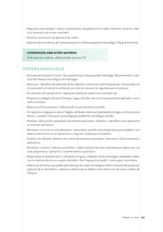 •	Màquines automàtiques i robots: automatismes. Arquitectura d’un robot. Elements mecànics i elèc-
   trics necessaris per al seu moviment.
 •	Disseny, construcció i programació de robots.
 •	Valoració de la incidència de l’automatització en el desenvolupament tecnològic al llarg de la història.


  ConNEXIONS amb altres matèries
 ·	Amb totes les matèries, utilització dels recursos TIC.


CRITERIS D’AVALUACIÓ
 •	Comprendre el procés d’accés i les característiques bàsiques dels habitatges. Reconeixement i valo-
   ració de l’evolució tecnològica als habitatges.
 •	Descriure i identificar els elements de les diferents instal·lacions domèstiques per comprendre’n el
   funcionament, el cost de la utilització, així com les mesures de seguretat que cal preveure.
 •	Fer activitats de manteniment i reparacions bàsiques a partir d’un exemple real.
 •	Proposar estratègies d’estalvi d’energia i aigua a les llars així com d’automatització aplicada a casos
   reals o simulats.
 •	Descriure el funcionament i l’aplicació de circuits electrònics senzills.
 •	Fer operacions lògiques emprant l’àlgebra de Boole, relacionant plantejaments lògics amb processos
   tècnics, i resoldre mitjançant portes lògiques problemes tecnològics senzills.
 •	Analitzar i descriure els components de sistemes pneumàtics i hidràulics i identificar-ne les aplicacions
   en sistemes de l’entorn.
 •	Dissenyar i construir circuits electrònics i pneumàtics senzills amb components que compleixin una
   determinada funció en un mecanisme o màquina i mitjançant simuladors.
 •	Analitzar els diferents elements de control de sistemes automàtics i descriure’n el funcionament i
   aplicacions.
 •	Dissenyar i construir sistemes automàtics i robots utilitzant les eines informàtiques adients per a la
   seva programació i aplicar-los a sistemes tècnics quotidians.
 •	Materialitzar un projecte tècnic, individual o en grup, integrador de les tecnologies treballades, elabo-
   rant la memòria tècnica en suport informàtic i fent l’exposició en públic i amb suport multimèdia.
 •	Relacionar els factors que poden permetre que les noves tecnologies millorin el procés de producció:
   aplicació de la informàtica i substitució d’eines per la robòtica amb disminució de riscos i millora de
   l’eficàcia.




                                                                                            Matèries. Tecnologies 224
 