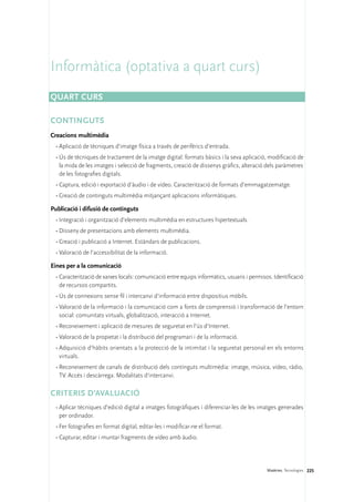 Informàtica (optativa a quart curs)
Quart curs

CONTINGUTS
Creacions multimèdia
 •	Aplicació de tècniques d’imatge física a través de perifèrics d’entrada.
 •	Ús de tècniques de tractament de la imatge digital: formats bàsics i la seva aplicació, modificació de
   la mida de les imatges i selecció de fragments, creació de dissenys gràfics, alteració dels paràmetres
   de les fotografies digitals.
 •	Captura, edició i exportació d’àudio i de vídeo. Caracterització de formats d’emmagatzematge.
 •	Creació de continguts multimèdia mitjançant aplicacions informàtiques.

Publicació i difusió de continguts
 •	Integració i organització d’elements multimèdia en estructures hipertextuals.
 •	Disseny de presentacions amb elements multimèdia.
 •	Creació i publicació a Internet. Estàndars de publicacions.
 •	Valoració de l’accessibilitat de la informació.

Eines per a la comunicació
 •	Caracterització de xarxes locals: comunicació entre equips informàtics, usuaris i permisos. Identificació
   de recursos compartits.
 •	Ús de connexions sense fil i intercanvi d’informació entre dispositius mòbils.
 •	Valoració de la informació i la comunicació com a fonts de comprensió i transformació de l’entorn
   social: comunitats virtuals, globalització, interacció a Internet.
 •	Reconeixement i aplicació de mesures de seguretat en l’ús d’Internet.
 •	Valoració de la propietat i la distribució del programari i de la informació.
 •	Adquisició d’hàbits orientats a la protecció de la intimitat i la seguretat personal en els entorns
   virtuals.
 •	Reconeixement de canals de distribució dels continguts multimèdia: imatge, música, vídeo, ràdio,
   TV. Accés i descàrrega. Modalitats d’intercanvi.

CRITERIS D’AVALUACIÓ
 •	Aplicar tècniques d’edició digital a imatges fotogràfiques i diferenciar-les de les imatges generades
   per ordinador.
 •	Fer fotografies en format digital, editar-les i modificar-ne el format.
 •	Capturar, editar i muntar fragments de vídeo amb àudio.




                                                                                            Matèries. Tecnologies 225
 