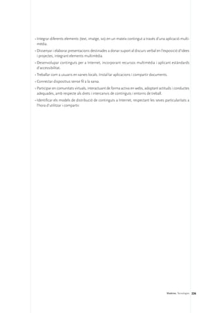 •	Integrar diferents elements (text, imatge, so) en un mateix contingut a través d’una aplicació multi-
  mèdia.
•	Dissenyar i elaborar presentacions destinades a donar suport al discurs verbal en l’exposició d’idees
  i projectes, integrant elements multimèdia.
•	Desenvolupar continguts per a Internet, incorporant recursos multimèdia i aplicant estàndards
  d’accessibilitat.
•	Treballar com a usuaris en xarxes locals. Instal·lar aplicacions i compartir documents.
•	Connectar dispositius sense fil a la xarxa.
•	Participar en comunitats virtuals, interactuant de forma activa en webs, adoptant actituds i conductes
  adequades, amb respecte als drets i intercanvis de continguts i entorns de treball.
•	Identificar els models de distribució de continguts a Internet, respectant les seves particularitats a
  l’hora d’utilitzar i compartir.




                                                                                        Matèries. Tecnologies 226
 