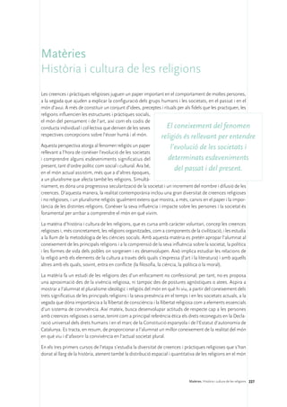 Matèries
Història i cultura de les religions
Les creences i pràctiques religioses juguen un paper important en el comportament de moltes persones,
a la vegada que ajuden a explicar la configuració dels grups humans i les societats, en el passat i en el
món d’avui. A més de constituir un conjunt d’idees, preceptes i rituals per als fidels que les practiquen, les
religions influencien les estructures i pràctiques socials,
el món del pensament i de l’art, així com els codis de
conducta individual i col·lectiva que deriven de les seves        El coneixement del fenomen
respectives concepcions sobre l’ésser humà i el món.         religiós és rellevant per entendre
Aquesta perspectiva atorga al fenomen religiós un paper             l’evolució de les societats i
rellevant a l’hora de conèixer l’evolució de les societats
i comprendre alguns esdeveniments significatius del                determinats esdeveniments
present, tant d’ordre polític com social i cultural. Ara bé,
en el món actual assistim, més que a d’altres èpoques,
                                                                      del passat i del present.
a un pluralisme que afecta també les religions. Simultà-
niament, es dóna una progressiva secularització de la societat i un increment del nombre i difusió de les
creences. D’aquesta manera, la realitat contemporània inclou una gran diversitat de creences religioses
i no religioses, i un pluralisme religiós igualment extens que mostra, a més, canvis en el paper i la impor-
tància de les distintes religions. Conèixer la seva influència i impacte sobre les persones i la societat és
fonamental per arribar a comprendre el món en què vivim.

La matèria d’història i cultura de les religions, que es cursa amb caràcter voluntari, concep les creences
religioses i, més concretament, les religions organitzades, com a components de la civilització, i les estudia
a la llum de la metodologia de les ciències socials. Amb aquesta matèria es pretén apropar l’alumnat al
coneixement de les principals religions i a la comprensió de la seva influència sobre la societat, la política
i les formes de vida dels pobles on sorgeixen i es desenvolupen. Això implica estudiar les relacions de
la religió amb els elements de la cultura a través dels quals s’expressa (l’art i la literatura) i amb aquells
altres amb els quals, sovint, entra en conflicte (la filosofia, la ciència, la política o la moral).

La matèria fa un estudi de les religions des d’un enfocament no confessional; per tant, no es proposa
una aproximació des de la vivència religiosa, ni tampoc des de postures agnòstiques o atees. Aspira a
mostrar a l’alumnat el pluralisme ideològic i religiós del món en què hi viu, a partir del coneixement dels
trets significatius de les principals religions i la seva presència en el temps i en les societats actuals, a la
vegada que dóna importància a la llibertat de consciència i la llibertat religiosa com a elements essencials
d’un sistema de convivència. Així mateix, busca desenvolupar actituds de respecte cap a les persones
amb creences religioses o sense, tenint com a principal referència ètica els drets reconeguts en la Decla-
ració universal dels drets humans i en el marc de la Constitució espanyola i de l’Estatut d’autonomia de
Catalunya. Es tracta, en resum, de proporcionar a l’alumnat un millor coneixement de la realitat del món
en què viu i d’afavorir la convivència en l’actual societat plural.

En els tres primers cursos de l’etapa s’estudia la diversitat de creences i pràctiques religioses que s’han
donat al llarg de la història, atenent també la distribució espacial i quantitativa de les religions en el món




                                                                                Matèries. Història i cultura de les religions 227
 