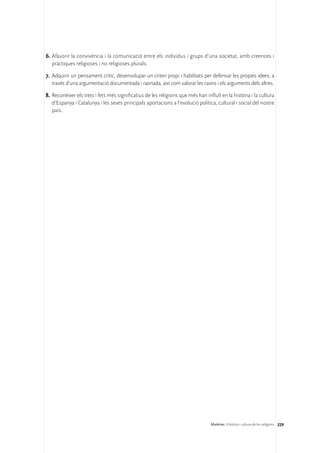 6.	Afavorir la convivència i la comunicació entre els individus i grups d’una societat, amb creences i
   pràctiques religioses i no religioses plurals.

7.	 Adquirir un pensament crític, desenvolupar un criteri propi i habilitats per defensar les pròpies idees, a
    través d’una argumentació documentada i raonada, així com valorar les raons i els arguments dels altres.

8.	Reconèixer els trets i fets més significatius de les religions que més han influït en la història i la cultura
   d’Espanya i Catalunya i les seves principals aportacions a l’evolució política, cultural i social del nostre
   país.




                                                                                 Matèries. Història i cultura de les religions 229
 