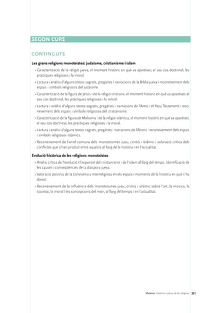 Segon curs

Continguts
Les grans religions monoteistes: judaisme, cristianisme i islam
 •	Caracterització de la religió jueva, el moment històric en què va aparèixer, el seu cos doctrinal, les
   pràctiques religioses i la moral.
 •	Lectura i anàlisi d’alguns textos sagrats, pregàries i narracions de la Bíblia jueva i reconeixement dels
   espais i símbols religiosos del judaisme.
 •	Caracterització de la figura de Jesús i de la religió cristiana, el moment històric en què va aparèixer, el
   seu cos doctrinal, les pràctiques religioses i la moral.
 •	Lectura i anàlisi d’alguns textos sagrats, pregàries i narracions de l’Antic i el Nou Testament i reco-
   neixement dels espais i símbols religiosos del cristianisme.
 •	Caracterització de la figura de Mahoma i de la religió islàmica, el moment històric en què va aparèixer,
   el seu cos doctrinal, les pràctiques religioses i la moral.
 •	Lectura i anàlisi d’alguns textos sagrats, pregàries i narracions de l’Alcorà i reconeixement dels espais
   i símbols religiosos islàmics.
 •	Reconeixement de l’arrel comuna dels monoteismes jueu, cristià i islàmic i valoració crítica dels
   conflictes que s’han produït entre aquests al llarg de la història i en l’actualitat.

Evolució històrica de les religions monoteistes
 •	Anàlisi crítica de l’evolució i l’expansió del cristianisme i de l’islam al llarg del temps. Identificació de
   les causes i conseqüències de la diàspora jueva.
 •	Valoració positiva de la convivència interreligiosa en els espais i moments de la història en què s’ha
   donat.
 •	Reconeixement de la influència dels monoteismes jueu, cristià i islàmic sobre l’art, la música, la
   societat, la moral i les concepcions del món, al llarg del temps i en l’actualitat.




                                                                                Matèries. Història i cultura de les religions 231
 