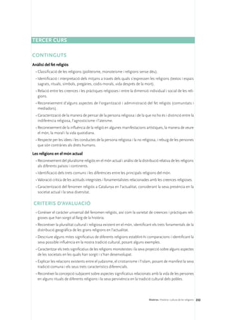 Tercer curs

Continguts
Anàlisi del fet religiós
  •	Classificació de les religions (politeisme, monoteisme i religions sense déu).
  •	Identificació i interpretació dels mitjans a través dels quals s’expressen les religions (textos i espais
    sagrats, rituals, símbols, pregàries, codis morals, vida després de la mort).
  •	Relació entre les creences i les pràctiques religioses i entre la dimensió individual i social de les reli-
    gions.
  •	Reconeixement d’alguns aspectes de l’organització i administració del fet religiós (comunitats i
    mediadors).
  •	Caracterització de la manera de pensar de la persona religiosa i de la que no ho és i distinció entre la
    indiferència religiosa, l’agnosticisme i l’ateisme.
  •	Reconeixement de la influència de la religió en algunes manifestacions artístiques, la manera de veure
    el món, la moral i la vida quotidiana.
  •	Respecte per les idees i les conductes de la persona religiosa i la no religiosa, i rebuig de les persones
    que són contràries als drets humans.

Les religions en el món actual
  •	Reconeixement del pluralisme religiós en el món actual i anàlisi de la distribució relativa de les religions
    als diferents països i continents.
  •	Identificació dels trets comuns i les diferències entre les principals religions del món.
  •	Valoració crítica de les actituds integristes i fonamentalistes relacionades amb les creences religioses.
  •	Caracterització del fenomen religiós a Catalunya en l’actualitat, considerant la seva presència en la
    societat actual i la seva diversitat.

CRITERIS D’AVALUACIÓ
  •	Conèixer el caràcter universal del fenomen religiós, així com la varietat de creences i pràctiques reli-
    gioses que han sorgit al llarg de la història.
  •	Reconèixer la pluralitat cultural i religiosa existent en el món, identificant els trets fonamentals de la
    distribució geogràfica de les grans religions en l’actualitat.
  •	Descriure alguns mites significatius de diferents religions establint-hi comparacions i identificant la
    seva possible influència en la nostra tradició cultural, posant alguns exemples.
  •	Caracteritzar els trets significatius de les religions monoteistes i la seva projecció sobre alguns aspectes
    de les societats en les quals han sorgit i s’han desenvolupat.
  •	Explicar les relacions existents entre el judaisme, el cristianisme i l’islam, posant de manifest la seva
    tradició comuna i els seus trets característics diferencials.
  •	Reconèixer la concepció subjacent sobre aspectes significatius relacionats amb la vida de les persones
    en alguns rituals de diferents religions i la seva pervivència en la tradició cultural dels pobles.




                                                                                Matèries. Història i cultura de les religions 232
 