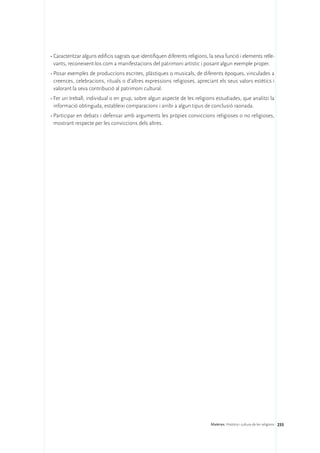 •	Caracteritzar alguns edificis sagrats que identifiquen diferents religions, la seva funció i elements relle-
  vants, reconeixent-los com a manifestacions del patrimoni artístic i posant algun exemple proper.
•	Posar exemples de produccions escrites, plàstiques o musicals, de diferents èpoques, vinculades a
  creences, celebracions, rituals o d’altres expressions religioses, apreciant els seus valors estètics i
  valorant la seva contribució al patrimoni cultural.
•	Fer un treball, individual o en grup, sobre algun aspecte de les religions estudiades, que analitzi la
  informació obtinguda, estableixi comparacions i arribi a algun tipus de conclusió raonada.
•	Participar en debats i defensar amb arguments les pròpies conviccions religioses o no religioses,
  mostrant respecte per les conviccions dels altres.




                                                                              Matèries. Història i cultura de les religions 233
 