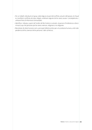 •	Fer un treball, individual o en grup, sobre alguna situació de conflicte, actual o del passat, en el qual
  es manifestin conflictes de tipus religiós, analitzant algunes de les seves causes i conseqüències, i
  utilitzant fonts d’informació contrastades.
•	Identificar i rebutjar, a partir de l’anàlisi de fets històrics o actuals, situacions d’intolerància o discri-
  minació cap a les persones per les seves creences, religioses o no religioses.
•	Reconèixer els drets humans com a principal referència ètica per a la conducta humana, amb inde-
  pendència de les creences de les persones i dels col·lectius.




                                                                                Matèries. Història i cultura de les religions 235
 