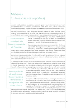 Matèries
    Cultura clàssica (optativa)
    La matèria de cultura clàssica és una optativa que pretén aportar a l’alumnat coneixements sobre la con-
    tribució del món clàssic a la civilització occidental en els àmbits literari, artístic, cultural i científic, entre
    d’altres, perquè reconeguin i valorin críticament alguns elements comuns provinents del món clàssic.

  Les civilitzacions clàssiques, Grècia i Roma, són certament singulars en relació amb altres cultures
  humanes: ni han desaparegut del tot, ni han estat totalment integrades pels seus descendents. Els
  homes i les dones que han viscut en els seus territoris després d’aquestes civilitzacions hi han retornat
                                   de forma continuada per tal d’enriquir, en qualsevol àmbit, les pròpies
 La cultura clàssica               cultures. D’altra banda, la civilització occidental no es pot entendre
                                   sense la presència de la tradició cultural grecoromana que, tant o més
  contribueix a la                 que d’altres, li confereix elements unitaris característics.
formació humanística                   A partir de la comparació constant entre el nostre món i els diferents
    de l’alumnat.                      aspectes dels clàssics grecoromans, l’alumnat ha de copsar aquells
                                       àmbits en què en som hereus directes, aquells en què ho som de forma
    indirecta perquè han estat reinterpretats pels homes i les dones d’altres èpoques, i aquells altres en què
    hi ha clares divergències, fruit de l’assimilació d’altres tradicions i de l’evolució històrica.

    Aquesta matèria optativa vol contribuir a la millora de la formació humanística de l’alumnat, proporcio-
    nant una base sòlida per assentar coneixements no únicament de les ciències humanes i socials, sinó
    també de disciplines científiques i tècniques.

   Els continguts de cultura clàssica s’organitzen en tres blocs: Grècia i Roma com a civilitzacions històriques;
   l’herència de la cultura clàssica, i iniciació als elements bàsics de les llengües i literatures grega i llatina.
   En el primer bloc es pretén que l’alumnat comprengui la dimensió temporal i espacial dels fenòmens
   lligats a la civilització clàssica, i que sigui capaç de reconèixer aspectes diversos de la cultura grecolla-
                                     tina pel que fa a la llengua, la literatura, la filosofia, la ciència, la tècnica,
                                     l’urbanisme, l’arquitectura i les arts plàstiques, entre d’altres, identificant
 Les competències                    elements unitaris i plurals. En aquest sentit, l’alumnat haurà de transferir
 de matèries com                     competències adquirides en el marc d’altres matèries i, especialment, de
                                     les ciències socials.
llengua i literatura
                                   El segon bloc vol donar eines a l’alumnat perquè reconegui i valori críticament
i ciències socials es              les aportacions de la civilització clàssica en la conformació de la cultura
 transfereixen a la                que li és pròpia, tot respectant la diversitat d’identitats culturals. Implica
                                   el desenvolupament per part dels alumnes de la sensibilitat estètica i la
  cultura clàssica.                capacitat de reflexió crítica en valorar la pervivència de la cultura clàssica
                                   en contextos diversos, adquirint la consciència de pertinença a una cultura
    que comparteix arrels comunes amb d’altres. Certs elements de la cultura clàssica són la base d’algunes
    de les formes vigents de pensament i organització política i aquest fet permet establir un lligam entre
    els continguts de la matèria i els d’educació per a la ciutadania.




                                                                                                   Matèries. Cultura clàssica 236
 