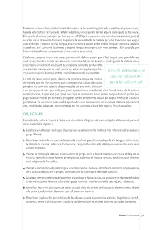 Finalment, el tercer bloc pretén iniciar l’alumnat en la dimensió lingüística de la civilització grecoromana,
basada sobretot en elements de l’alfabet i del lèxic, i incorporant també alguns continguts de literatura.
Per aquells alumnes que optin pel llatí a quart d’ESO pot representar una introducció excel·lent, però el
caràcter inicial d’aquesta formació lingüística fa aconsellable la matèria per a tot l’alumnat que vulgui
usar amb rigor i precisió la seva llengua. Les relacions d’aquest àmbit amb la llengua i literatura catalana
i castellana, així com amb la primera o segona llengua estrangera, són molt estretes, i fan possible que
l’alumnat transfereixi coneixements d’una matèria a una altra.

Catalunya conserva importants restes patrimonials del seu passat grec i llatí, la qual cosa possibilita en
molts casos l’anàlisi directa dels elements materials del passat. Ara bé, el contingut de la matèria no es
circumscriu únicament al conjunt de creacions culturals perdurables
–incloent els textos escrits–, sinó que inclou valors intangibles que han
                                                                               S’ha de potenciar una
inspirat o inspiren diversos àmbits i manifestacions de les societats.
                                                                                        cultura clàssica útil
En tots els casos convé, però, plantejar la didàctica d’aquesta matèria
de manera que els i les alumnes que s’apropen a la cultura clàssica la            per a la vida actual.
percebin, no com una qüestió desconnectada del seu món, sinó com
a un component més, per molt que quedi aparentment desdibuixat dins l’ampli marc de la cultura
contemporània. És per això que convé no cenyir-se únicament en un passat llunyà i distant, per bé que
pugui suscitar interès per si mateix, sinó partir també de referents actuals per copsar l’influx de la cultura
grecollatina. És aleshores quan caldrà aprofundir en el coneixement de la cultura clàssica pròpiament
dita, modificada, adaptada i reinterpretada per les societats al llarg dels segles i fins a l’actualitat.

OBJECTIUS
La matèria de cultura clàssica a l’educació secundària obligatòria té com a objectiu el desenvolupament
de les capacitats següents:

1.	 Localitzar en el temps i en l’espai els processos i esdeveniments històrics més rellevants de les cultures
    grega i llatina.

2.	Reconèixer i identificar aspectes diversos de la cultura grecollatina pel que fa a la llengua, la literatura,
   la filosofia, la ciència i la tècnica, l’urbanisme, l’arquitectura i les arts plàstiques, valorant-los en la seva
   unitat i diversitat.

3.	 Valorar la mitologia clàssica, especialment la grega, com a font d’inspiració artística al llarg de la
    història. Identificar altres formes de religiositat, sobretot de l’època romana, establint paral·lelismes
    amb religions de l’actualitat.

4.	Valorar la consciència de pertinença a un entorn social i cultural, identificant elements de pervivència
   de la cultura clàssica en la pròpia, tot respectant la diversitat d’identitats culturals.

5.	 Localitzar elements rellevants del patrimoni arqueològic d’època clàssica, tot analitzant-ne els trets definidors
    i valorant-los com a herència cultural dels grups humans i manifestació de la seva riquesa i diversitat.

6.	Identificar les arrels clàssiques de valors actuals dins els àmbits de l’educació, el pensament, el dret
   o la política, valorant els elements que cal preservar i revisar.

7.	 Reconèixer i valorar les pervivències de la cultura clàssica en contextos artístics, lingüístics i cientifi-
    cotècnics, entre d’altres, tant en la cultura occidental com en d’altres cultures passades i presents.



                                                                                                 Matèries. Cultura clàssica 237
 