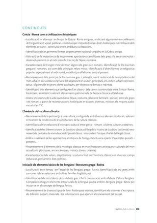 CONTINGUTS
Grècia i Roma com a civilitzacions històriques
  •	Localització en el temps i en l’espai de Grècia i Roma antigues, analitzant alguns elements rellevants
    de l’organització social, política i econòmica per mitjà de diverses fonts històriques. Identificació dels
    elements de canvi i continuïtat entre ambdues civilitzacions.
  •	Identificació de les primeres formes de pensament racional sorgides en la Grècia antiga.
  •	Valoració de la importància de les primeres aportacions científiques dels grecs i la seva continuïtat i
    desenvolupament en el món científic i tècnic de l’època romana.
  •	Caracterització de l’origen mític del món segons els grecs i els romans. Identificació de les divinitats
    gregues i romanes, així com dels principals relats mítics. Identificació d’altres formes de religiositat
    popular, especialment al món romà, establint paral·lelismes amb el present.
  •	Reconeixement dels principis de l’urbanisme grec i, sobretot, romà i valoració de la importància del
    món urbà en la civilització clàssica, tot localitzant les ciutats principals, els edificis urbans represen-
    tatius i algunes de les grans obres públiques, per observació directa o indirecta.
  •	Identificació dels elements que configuren l’art clàssic i dels canvis i continuïtats entre Grècia i Roma,
    localitzant, analitzant i valorant els elements patrimonials de l’època clàssica a Catalunya.
  •	Anàlisi d’aspectes de la vida quotidiana (lleure, costums, relacions familiars i socials) entre els grecs
    i els romans a partir de reconstruccions històriques en suports diversos, inclosos els mitjans audio-
    visuals i les TIC.

L’herència de la cultura clàssica
  •	Reconeixement de la pertinença a una cultura, configurada amb diversos elements culturals, valorant
    críticament la incidència de les aportacions de la cultura clàssica.
  •	Identificació de les relacions d’intercanvi cultural entre grecs i romans i d’altres cultures coetànies.
  •	Identificació de les diferents visions de la cultura clàssica al llarg de la història de la cultura occidental, reco-
    neixent els períodes de reivindicació del passat clàssic i interpretant l’ús que s’ha fet del llegat clàssic.
  •	Anàlisi i valoració de les aportacions artístiques de l’antiguitat clàssica a partir d’exemples passats i
    presents.
  •	Reconeixement d’elements de la mitologia clàssica en manifestacions artístiques i culturals del món
    actual (arts plàstiques, arts escèniques, música, dansa, cinema).
  •	Caracterització dels valors, disposicions i costums fruit de l’herència clàssica en diversos camps
    (educació, pensament, dret, política).

Iniciació als elements bàsics de les llengües i literatures grega i llatina
  •	Localització en el temps i en l’espai de les llengües grega i llatina. Identificació de les seves arrels
    comunes i de les relacions amb altres famílies lingüístiques.
  •	Identificació dels trets bàsics dels alfabets grec i llatí i comparació amb alfabets d’altres llengües.
    Comparació d’alguns elements estructurals de la llengua pròpia amb les llengües grega i llatina per
    iniciar-se en el concepte de llengua flexiva.
  •	Reconeixement de diversos tipus de fonts històriques escrites, identificant els sistemes d’escriptura,
    els diferents suports materials i les informacions que aporten al coneixement del passat.




                                                                                                    Matèries. Cultura clàssica 238
 