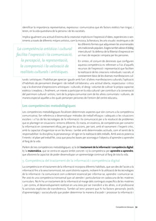 identificar la importància representativa, expressiva i comunicativa que els factors estètics han tingut, i
     tenen, en la vida quotidiana de la persona i de les societats.

    Implica igualment una actitud d’estima de la creativitat implícita en l’expressió d’idees, experiències o sen-
    timents a través de diferents mitjans artístics, com la música, la literatura, les arts visuals i escèniques o de
                                                            les diferents formes que adquireixen les anomenades
 La competència artística i cultural arts tradicionals populars. Exigeix també valorar el diàleg
                                                            intercultural i la defensa de la llibertat d’expressió en
facilita l’expressió i la comunicació, un marc de respecte i empatia per les persones.
    la percepció, la representació,                             En síntesi, el conjunt de destreses que configuren
                                                                aquesta competència es refereixen a l’ús d’aquells
   la comprensió i la valoració de                              recursos de l’expressió i representació que faciliten
   realitats culturals i artístiques.                           la realització de les creacions individuals i socials; el
                                                                coneixement bàsic de les diverses manifestacions cul-
     turals i artístiques i l’habilitat per apreciar i gaudir amb l’art i d’altres manifestacions culturals; l’aplicació
     d’habilitats de pensament divergent i de treball col·laboratiu; una actitud oberta, respectuosa i crítica
     cap a la diversitat d’expressions artístiques i culturals; el desig i voluntat de cultivar la pròpia capacitat
     estètica i creadora, i, finalment, un interès a participar en la vida cultural i per contribuir a la conservació
     del patrimoni cultural i artístic, tant de la pròpia comunitat com de les altres comunitats i cultures, de
     manera especial aquelles a les quals pertanyen persones de l’entorn del centre educatiu.

     Les competències metodològiques
     Les competències metodològiques focalitzen determinats aspectes que són comuns a la competència
     comunicativa; fan referència a desenvolupar mètodes de treball eficaços i adequats a les situacions
     escolars i a l’ús de les tecnologies de la informació i la comunicació per a la resolució de problemes
     que es plantegin en situacions i entorns diferents. Es tracta, en essència, de competències per convertir
     la informació en coneixement eficaç per guiar les accions, per tant, amb el raonament i l’esperit crític,
     amb la capacitat d’organitzar-se en les feines i també amb determinades actituds, com el sentit de la
     responsabilitat i la disciplina, la perseverança i el rigor en la realització dels treballs. Amb això es potencia
     l’interès i el plaer pel treball fet, cosa que posa les bases per aconseguir l’objectiu d’aprendre a aprendre
     al llarg de la vida.

     Parlem de tres competències metodològiques: a) la del tractament de la informació i competència digital;
     b) la matemàtica, que se centra en aquest àmbit concret i c) la competència per aprendre a aprendre,
     que afavoreix la capacitat de poder desenvolupar un aprenentatge continuat al llarg de tota la vida.

     3. Competència del tractament de la informació i competència digital
     La competència en el tractament de la informació incorpora diferents habilitats, que van des de l’accés a la
     informació fins a la seva transmissió, tot usant distints suports, incloent-hi la utilització de les tecnologies
     de la informació i la comunicació com a element essencial per informar-se, aprendre i comunicar-se.
     Per això és una competència transversal que cal atendre i particularitzar en cadascuna de les matèries
     curriculars. No hi ha un tractament de la informació al marge dels continguts específics de les matèries
     i, per contra, el desenvolupament realitzat en una àrea pot ser transferit a les altres, si el professorat
     fa activitats explícites de transferència. També cal tenir present que hi ha factors personals (estils
     d’aprenentatge) i socioculturals que poden determinar la manera d’accedir i processar la informació i




                                                                                                      Competències bàsiques 24
 
