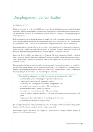 Desplegament del currículum
Introducció
El Decret 143/2007, de 26 de juny (DOGC núm. 4915), d’ordenació dels ensenyaments de l’educació
secundària obligatòria, estableix que correspon als centres docents el desenvolupament del currículum,
i el defineix com el conjunt de competències bàsiques, objectius, continguts, mètodes pedagògics i
criteris d’avaluació.

El desenvolupament del currículum a cada centre i a cada aula implica disposar d’autonomia curricular, és
a dir, que l’equip docent responsable de la seva aplicació pugui adaptar el currículum a les característiques
del grup de nois i noies i a la situació socioeconòmica i lingüística del centre i del seu entorn social.

Després d’una lectura atenta i reflexiva del currículum, i atès que els centres ja disposen d’un desplega-
ment curricular, caldrà revisar els actuals documents de centre per ajustar-los al nou marc, ja que en el
Decret es redefineixen el projecte educatiu, el projecte lingüístic i el projecte curricular.

L’esmentat Decret estableix que cada centre ha d’elaborar el projecte educatiu, en el qual, a més dels
valors, objectius i prioritats d’actuació, ha d’especificar els principis bàsics per al desenvolupament curri-
cular i el tractament transversal en les diverses matèries dels objectius de l’educació per a la ciutadania
i els drets humans.

El projecte educatiu ha de tenir en compte les característiques de l’entorn social, cultural i sociolingüístic
del centre; fer palès el respecte al principi de no-discriminació i d’inclusió educativa com a valors fona-
mentals, i establir els principis per a l’atenció a la diversitat de l’alumnat i l’acció tutorial, i també per a
l’elaboració del pla de convivència i del projecte lingüístic del centre.

       Pel que fa al desenvolupament curricular, els centres han de prendre decisions sobre:
         ·	la concreció dels criteris metodològics, organitzatius i d’avaluació,
         ·	l’organització de les hores dedicades a cada matèria,
         ·	la distribució dels continguts de cada matèria al llarg de cada curs,
         ·	la creació d’àmbits de coneixement entre diferents matèries,
         ·	les mesures adequades d’atenció a la diversitat,
         ·	els mecanismes per organitzar el reforç dels aprenentatges,
         ·	l’oferta de matèries optatives i la definició, si és el cas, de matèries optatives dissenyades pel
           centre,
         ·	l’organització i disseny del treball de síntesi i del projecte de recerca,
         ·	la implementació de projectes didàctics propis.

En aquest procés de revisió del projecte educatiu s’ha de plantejar també l’actualització del projecte
lingüístic i els altres documents de centre com ara la programació.

En el projecte lingüístic, els centres han d’organitzar i gestionar l’estat i ús de les diferents llengües al
centre i el seu tractament curricular.




                                                                                         Desplegament del currículum 240
 