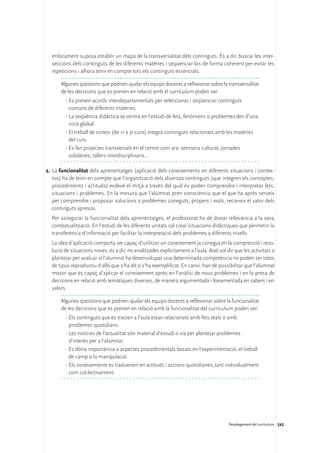 enfocament suposa establir un mapa de la transversalitat dels continguts. És a dir, buscar les inter-
  seccions dels continguts de les diferents matèries i seqüenciar-los de forma coherent per evitar les
  repeticions i alhora tenir en compte tots els continguts essencials.

       Algunes qüestions que podrien ajudar els equips docents a reflexionar sobre la transversalitat
       de les decisions que es prenen en relació amb el currículum poden ser:
         ·	Es prenen acords interdepartamentals per seleccionar i seqüenciar continguts
           comuns de diferents matèries.
         ·	La seqüència didàctica se centra en l’estudi de fets, fenòmens o problemes des d’una
           visió global.
         ·	El treball de síntesi (de 1r a 3r curs) integra continguts relacionats amb les matèries
           del curs.
         ·	Es fan projectes transversals en el centre com ara: setmana cultural, jornades
           solidàries, tallers interdisciplinaris…

2.	La funcionalitat dels aprenentatges (aplicació dels coneixements en diferents situacions i contex-
   tos) ha de tenir en compte que l’organització dels diversos continguts (que integren els conceptes,
   procediments i actituds) esdevé el mitjà a través del qual es poden comprendre i interpretar fets,
   situacions i problemes. En la mesura que l’alumnat pren consciència que el que ha après serveix
   per comprendre i proposar solucions a problemes coneguts, propers i reals, reconeix el valor dels
   continguts apresos.
	 Per assegurar la funcionalitat dels aprenentatges, el professorat ha de donar rellevància a la seva
  contextualització. En l’estudi de les diferents unitats cal crear situacions didàctiques que permetin la
  transferència d’informació per facilitar la interpretació dels problemes a diferents nivells.
	 La idea d’aplicació comporta ser capaç d’utilitzar un coneixement ja conegut en la comprensió i reso-
  lució de situacions noves, és a dir, no analitzades explícitament a l’aula. Això vol dir que les activitats a
  plantejar per avaluar si l’alumnat ha desenvolupat una determinada competència no poden ser totes
  de tipus reproductiu d’allò que s’ha dit o s’ha exemplificat. En canvi, han de possibilitar que l’alumnat
  mostri que és capaç d’aplicar el coneixement après en l’anàlisi de nous problemes i en la presa de
  decisions en relació amb temàtiques diverses, de manera argumentada i fonamentada en sabers i en
  valors.

       Algunes qüestions que podrien ajudar els equips docents a reflexionar sobre la funcionalitat
       de les decisions que es prenen en relació amb la funcionalitat del currículum poden ser:
         ·	Els continguts que es tracten a l’aula estan relacionats amb fets reals o amb
           problemes quotidians.
         ·	Les notícies de l’actualitat són material d’estudi o via per plantejar problemes
           d’interès per a l’alumnat.
         ·	Es dóna importància a aspectes procedimentals basats en l’experimentació, el treball
           de camp o la manipulació.
         ·	Els coneixements es tradueixen en actituds i accions quotidianes, tant individualment
           com col·lectivament.




                                                                                        Desplegament del currículum 242
 