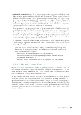 3.	 L’autonomia personal (adquisició de les eines per aprendre, prenent consciència del propi procés
    d’aprenentatge, tant individual com col·lectiu) ha de fomentar que l’alumnat prengui consciència
    del propi procés d’aprenentatge i també que aquest aprenentatge s’enriqueix en la mesura que es
    comunica i es comparteix amb els altres. En aquest sentit pren una gran rellevància el paper de la
    llengua en la construcció i comunicació del coneixement, ja que és l’eina que permet reconstruir el
    coneixement. Aquest procés requereix l’ús de les habilitats discursives de la llengua, que permeten
    comunicar i participar en la construcció compartida del coneixement.
	 Ensenyar i aprendre és un procés d’interacció i de comunicació en què el diàleg adquireix gran relle-
  vància. Els discursos a l’aula s’han de produir entre l’ensenyant i l’alumnat, i entre l’alumnat mateix.
  En aquest context, l’ensenyant no es limita a donar informació, sinó que posa en contacte l’alumnat
  amb la informació, facilitant-li les eines del llenguatge i del pensament, que permeten transformar-la
  en coneixement. S’han de crear situacions didàctiques adequades perquè aquest coneixement pugui
  ser contrastat i discutit per l’alumnat en el seu treball a l’aula.
	 La reflexió sobre el propi procés d’aprenentatge (metacognició) cal que formi part de la programació,
  i que es proposin tasques que la possibilitin, de manera que esdevingui un mitjà perquè l’alumnat
  comprengui allò que fa.

       Heus aquí algunes qüestions que podrien ajudar els equips docents a reflexionar sobre
       l’adquisició de cotes d’autonomia per part de l’alumnat a través de la transferència
       d’estratègies per aprendre a aprendre:
         ·	L’alumnat sap gestionar el treball en grup de forma cooperativa.
         ·	Les estratègies per a l’avaluació dels aprenentatges tenen en compte la gestió de
           l’error a través de l’autoregulació.
         ·	L’alumnat, en algun moment, ha de prendre decisions sobre què i com aprendre.


Estructuració dels continguts
Quan es fa una lectura dels continguts curriculars, la primera percepció és que són molts i que no hi ha
prou temps per aconseguir que la majoria de l’alumnat els aprengui de manera significativa. I, tot i així,
moltes vegades es constata que encara la llista s’hauria d’ampliar, que hi ha continguts que no estan
citats i que podrien ser importants en un ensenyament bàsic.

Per tant, la feina de seleccionar, distribuir i organitzar els continguts al llarg del curs és molt necessària
i important. Comporta tenir en compte que no tots els continguts tenen la mateixa rellevància. A més,
cal no oblidar que un canvi de currículum no significa que s’hagin de canviar totalment els programes.
El que cal és que les noves propostes siguin el marc per afavorir l’aprenentatge significatiu i la millora
educativa: la integració o l’assimilació de les noves idees dintre de la cultura docent per fer possible que
aquesta vagi evolucionant per donar resposta a les necessitats dels futurs adults, que són l’alumnat dels
centres educatius.




                                                                                        Desplegament del currículum 243
 