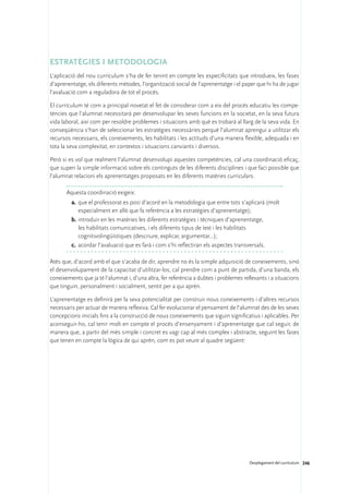 Estratègies i metodologia
L’aplicació del nou currículum s’ha de fer tenint en compte les especificitats que introdueix, les fases
d’aprenentatge, els diferents mètodes, l’organització social de l’aprenentatge i el paper que hi ha de jugar
l’avaluació com a reguladora de tot el procés.

El currículum té com a principal novetat el fet de considerar com a eix del procés educatiu les compe-
tències que l’alumnat necessitarà per desenvolupar les seves funcions en la societat, en la seva futura
vida laboral, així com per resoldre problemes i situacions amb què es trobarà al llarg de la seva vida. En
conseqüència s’han de seleccionar les estratègies necessàries perquè l’alumnat aprengui a utilitzar els
recursos necessaris, els coneixements, les habilitats i les actituds d’una manera flexible, adequada i en
tota la seva complexitat, en contextos i situacions canviants i diversos.

Però si es vol que realment l’alumnat desenvolupi aquestes competències, cal una coordinació eficaç,
que superi la simple informació sobre els continguts de les diferents disciplines i que faci possible que
l’alumnat relacioni els aprenentatges proposats en les diferents matèries curriculars.

       Aquesta coordinació exigeix:
         a.	 que el professorat es posi d’acord en la metodologia que entre tots s’aplicarà (molt
             especialment en allò que fa referència a les estratègies d’aprenentatge);
         b.	introduir en les matèries les diferents estratègies i tècniques d’aprenentatge,
             les habilitats comunicatives, i els diferents tipus de text i les habilitats
             cognitivolingüístiques (descriure, explicar, argumentar...);
         c.	 acordar l’avaluació que es farà i com s’hi reflectiran els aspectes transversals.

Atès que, d’acord amb el que s’acaba de dir, aprendre no és la simple adquisició de coneixements, sinó
el desenvolupament de la capacitat d’utilitzar-los, cal prendre com a punt de partida, d’una banda, els
coneixements que ja té l’alumnat i, d’una altra, fer referència a dubtes i problemes rellevants i a situacions
que tinguin, personalment i socialment, sentit per a qui aprèn.

L’aprenentatge es definirà per la seva potencialitat per construir nous coneixements i d’altres recursos
necessaris per actuar de manera reflexiva. Cal fer evolucionar el pensament de l’alumnat des de les seves
concepcions inicials fins a la construcció de nous coneixements que siguin significatius i aplicables. Per
aconseguir-ho, cal tenir molt en compte el procés d’ensenyament i d’aprenentatge que cal seguir, de
manera que, a partir del més simple i concret es vagi cap al més complex i abstracte, seguint les fases
que tenen en compte la lògica de qui aprèn, com es pot veure al quadre següent:




                                                                                        Desplegament del currículum 246
 