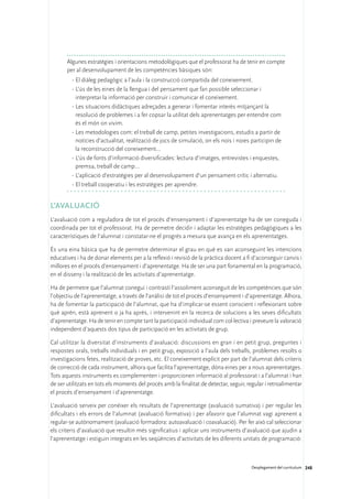 Algunes estratègies i orientacions metodològiques que el professorat ha de tenir en compte
       per al desenvolupament de les competències bàsiques són:
         ·	El diàleg pedagògic a l’aula i la construcció compartida del coneixement.
         ·	L’ús de les eines de la llengua i del pensament que fan possible seleccionar i
           interpretar la informació per construir i comunicar el coneixement.
         ·	Les situacions didàctiques adreçades a generar i fomentar interès mitjançant la
           resolució de problemes i a fer copsar la utilitat dels aprenentatges per entendre com
           és el món on vivim.
         ·	Les metodologies com: el treball de camp, petites investigacions, estudis a partir de
           notícies d’actualitat, realització de jocs de simulació, on els nois i noies participin de
           la reconstrucció del coneixement…
         ·	L’ús de fonts d’informació diversificades: lectura d’imatges, entrevistes i enquestes,
           premsa, treball de camp…
         ·	L’aplicació d’estratègies per al desenvolupament d’un pensament crític i alternatiu.
         ·	El treball cooperatiu i les estratègies per aprendre.


L’avaluació
L’avaluació com a reguladora de tot el procés d’ensenyament i d’aprenentatge ha de ser coneguda i
coordinada per tot el professorat. Ha de permetre decidir i adaptar les estratègies pedagògiques a les
característiques de l’alumnat i constatar-ne el progrés a mesura que avança en els aprenentatges.

És una eina bàsica que ha de permetre determinar el grau en què es van aconseguint les intencions
educatives i ha de donar elements per a la reflexió i revisió de la pràctica docent a fi d’aconseguir canvis i
millores en el procés d’ensenyament i d’aprenentatge. Ha de ser una part fonamental en la programació,
en el disseny i la realització de les activitats d’aprenentatge.

Ha de permetre que l’alumnat conegui i contrasti l’assoliment aconseguit de les competències que són
l’objectiu de l’aprenentatge, a través de l’anàlisi de tot el procés d’ensenyament i d’aprenentatge. Alhora,
ha de fomentar la participació de l’alumnat, que ha d’implicar-se essent conscient i reflexionant sobre
què aprèn, està aprenent o ja ha après, i intervenint en la recerca de solucions a les seves dificultats
d’aprenentatge. Ha de tenir en compte tant la participació individual com col·lectiva i preveure la valoració
independent d’aquests dos tipus de participació en les activitats de grup.

Cal utilitzar la diversitat d’instruments d’avaluació: discussions en gran i en petit grup, preguntes i
respostes orals, treballs individuals i en petit grup, exposició a l’aula dels treballs, problemes resolts o
investigacions fetes, realització de proves, etc. El coneixement explícit per part de l’alumnat dels criteris
de correcció de cada instrument, alhora que facilita l’aprenentatge, dóna eines per a nous aprenentatges.
Tots aquests instruments es complementen i proporcionen informació al professorat i a l’alumnat i han
de ser utilitzats en tots els moments del procés amb la finalitat de detectar, seguir, regular i retroalimentar
el procés d’ensenyament i d’aprenentatge.

L’avaluació serveix per conèixer els resultats de l’aprenentatge (avaluació sumativa) i per regular les
dificultats i els errors de l’alumnat (avaluació formativa) i per afavorir que l’alumnat vagi aprenent a
regular-se autònomament (avaluació formadora: autoavaluació i coavaluació). Per fer això cal seleccionar
els criteris d’avaluació que resultin més significatius i aplicar uns instruments d’avaluació que ajudin a
l’aprenentatge i estiguin integrats en les seqüències d’activitats de les diferents unitats de programació:



                                                                                        Desplegament del currículum 248
 