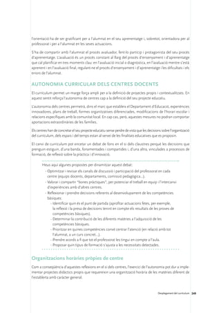 l’orientació ha de ser gratificant per a l’alumnat en el seu aprenentatge i, sobretot, orientadora per al
professorat i per a l’alumnat en les seves actuacions.

S’ha de compartir amb l’alumnat el procés avaluador, fent-lo partícip i protagonista del seu procés
d’aprenentatge. L’avaluació és un procés constant al llarg del procés d’ensenyament i d’aprenentatge
que cal planificar en tres moments clau: en l’avaluació inicial o diagnòstica, en l’avaluació mentre s’està
aprenent i en l’avaluació final, regulant-ne el procés d’ensenyament i d’aprenentatge i les dificultats i els
errors de l’alumnat.

Autonomia curricular dels centres docents
El currículum permet un marge força ampli per a la definició de projectes propis i contextualitzats. En
aquest sentit reforça l’autonomia de centres cap a la definició del seu projecte educatiu.

L’autonomia dels centres permetrà, dins el marc que estableix el Departament d’Educació, experiències
innovadores, plans de treball, formes organitzatives diferenciades, modificacions de l’horari escolar i
relacions específiques amb la comunitat local. En cap cas, però, aquestes mesures no podran comportar
aportacions extraordinàries de les famílies.

Els centres han de concretar el seu projecte educatiu sense perdre de vista que les decisions sobre l’organització
del currículum, dels espais i del temps estan al servei de les finalitats educatives que es proposin.

El canvi de currículum pot encetar un debat de fons en el si dels claustres perquè les decisions que
prenguin estiguin, d’una banda, fonamentades i compartides i, d’una altra, vinculades a processos de
formació, de reflexió sobre la pràctica i d’innovació.

       Heus aquí algunes propostes per dinamitzar aquest debat:
         ·	Optimitzar i revisar els canals de discussió i participació del professorat en cada
           centre (equips docents, departaments, comissió pedagògica...).
         ·	Valorar i compartir “bones pràctiques”, per potenciar el treball en equip i l’intercanvi
           d’experiències amb d’altres centres.
         ·	Reflexionar i prendre decisions referents al desenvolupament de les competències
           bàsiques:
             -	Identificar quin és el punt de partida (aprofitar actuacions fetes, per exemple,
               la reflexió i la presa de decisions tenint en compte els resultats de les proves de
               competències bàsiques).
             -	Determinar la contribució de les diferents matèries a l’adquisició de les
               competències bàsiques.
             -	Prioritzar en quines competències convé centrar l’atenció (en relació amb tot
               l’alumnat, a un curs concret…).
             -	Prendre acords a fi que tot el professorat les tingui en compte a l’aula.
             -	Proposar quin tipus de formació s’ajusta a les necessitats detectades.


Organitzacions horàries pròpies de centre
Com a conseqüència d’aquestes reflexions en el si dels centres, l’exercici de l’autonomia pot dur a imple-
mentar projectes didàctics propis que requereixin una organització horària de les matèries diferent de
l’establerta amb caràcter general.


                                                                                           Desplegament del currículum 249
 