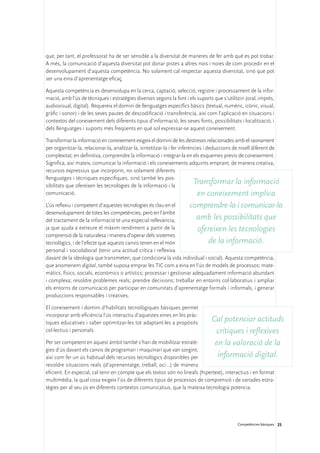 que, per tant, el professorat ha de ser sensible a la diversitat de maneres de fer amb què es pot trobar.
A més, la comunicació d’aquesta diversitat pot donar pistes a altres nois i noies de com procedir en el
desenvolupament d’aquesta competència. No solament cal respectar aquesta diversitat, sinó que pot
ser una eina d’aprenentatge eficaç.

Aquesta competència es desenvolupa en la cerca, captació, selecció, registre i processament de la infor-
mació, amb l’ús de tècniques i estratègies diverses segons la font i els suports que s’utilitzin (oral, imprès,
audiovisual, digital). Requereix el domini de llenguatges específics bàsics (textual, numèric, icònic, visual,
gràfic i sonor) i de les seves pautes de descodificació i transferència, així com l’aplicació en situacions i
contextos del coneixement dels diferents tipus d’informació, les seves fonts, possibilitats i localització, i
dels llenguatges i suports més freqüents en què sol expressar-se aquest coneixement.

Transformar la informació en coneixement exigeix el domini de les destreses relacionades amb el raonament
per organitzar-la, relacionar-la, analitzar-la, sintetitzar-la i fer inferències i deduccions de nivell diferent de
complexitat; en definitiva, comprendre la informació i integrar-la en els esquemes previs de coneixement.
Significa, així mateix, comunicar la informació i els coneixements adquirits emprant, de manera creativa,
recursos expressius que incorporin, no solament diferents
llenguatges i tècniques específiques, sinó també les pos-
sibilitats que ofereixen les tecnologies de la informació i la
                                                                            Transformar la informació
comunicació.                                                                  en coneixement implica
L’ús reflexiu i competent d’aquestes tecnologies és clau en el      comprendre-la i comunicar-la
desenvolupament de totes les competències, però en l’àmbit
del tractament de la informació té una especial rellevància,           amb les possibilitats que
ja que ajuda a extreure el màxim rendiment a partir de la               ofereixen les tecnologies
comprensió de la naturalesa i manera d’operar dels sistemes
tecnològics, i de l’efecte que aquests canvis tenen en el món               de la informació.
personal i sociolaboral (tenir una actitud crítica i reflexiva
davant de la ideologia que transmeten, que condiciona la vida individual i social). Aquesta competència,
que anomenem digital, també suposa emprar les TIC com a eina en l’ús de models de processos: mate-
màtics, físics, socials, econòmics o artístics; processar i gestionar adequadament informació abundant
i complexa; resoldre problemes reals; prendre decisions; treballar en entorns col·laboratius i ampliar
els entorns de comunicació per participar en comunitats d’aprenentatge formals i informals, i generar
produccions responsables i creatives.

El coneixement i domini d’habilitats tecnològiques bàsiques permet
incorporar amb eficiència l’ús interactiu d’aquestes eines en les pràc-
tiques educatives i saber optimitzar-les tot adaptant-les a propòsits            Cal potenciar actituds
col·lectius i personals.                                                          critiques i reflexives
Per ser competent en aquest àmbit també s’han de mobilitzar estratè-              en la valoració de la
gies d’ús davant els canvis de programari i maquinari que van sorgint,
així com fer un ús habitual dels recursos tecnològics disponibles per              informació digital.
resoldre situacions reals (d’aprenentatge, treball, oci...) de manera
eficient. En especial, cal tenir en compte que els textos són no lineals (hipertext), interactius i en format
multimèdia, la qual cosa exigeix l’ús de diferents tipus de processos de comprensió i de variades estra-
tègies per al seu ús en diferents contextos comunicatius, que la mateixa tecnologia potencia.




                                                                                              Competències bàsiques 25
 