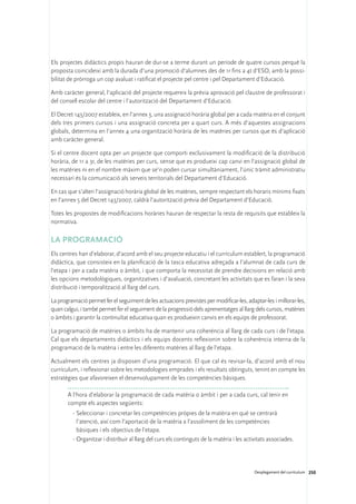 Els projectes didàctics propis hauran de dur-se a terme durant un període de quatre cursos perquè la
proposta coincideixi amb la durada d’una promoció d’alumnes des de 1r fins a 4t d’ESO, amb la possi-
bilitat de pròrroga un cop avaluat i ratificat el projecte pel centre i pel Departament d’Educació.

Amb caràcter general, l’aplicació del projecte requereix la prèvia aprovació pel claustre de professorat i
del consell escolar del centre i l’autorització del Departament d’Educació.

El Decret 143/2007 estableix, en l’annex 3, una assignació horària global per a cada matèria en el conjunt
dels tres primers cursos i una assignació concreta per a quart curs. A més d’aquestes assignacions
globals, determina en l’annex 4 una organització horària de les matèries per cursos que és d’aplicació
amb caràcter general.

Si el centre docent opta per un projecte que comporti exclusivament la modificació de la distribució
horària, de 1r a 3r, de les matèries per curs, sense que es produeixi cap canvi en l’assignació global de
les matèries ni en el nombre màxim que se’n poden cursar simultàniament, l’únic tràmit administratiu
necessari és la comunicació als serveis territorials del Departament d’Educació.

En cas que s’alteri l’assignació horària global de les matèries, sempre respectant els horaris mínims fixats
en l’annex 5 del Decret 143/2007, caldrà l’autorització prèvia del Departament d’Educació.

Totes les propostes de modificacions horàries hauran de respectar la resta de requisits que estableix la
normativa.

La programació
Els centres han d’elaborar, d’acord amb el seu projecte educatiu i el currículum establert, la programació
didàctica, que consisteix en la planificació de la tasca educativa adreçada a l’alumnat de cada curs de
l’etapa i per a cada matèria o àmbit, i que comporta la necessitat de prendre decisions en relació amb
les opcions metodològiques, organitzatives i d’avaluació, concretant les activitats que es faran i la seva
distribució i temporalització al llarg del curs.

La programació permet fer el seguiment de les actuacions previstes per modificar-les, adaptar-les i millorar-les,
quan calgui, i també permet fer el seguiment de la progressió dels aprenentatges al llarg dels cursos, matèries
o àmbits i garantir la continuïtat educativa quan es produeixin canvis en els equips de professorat.

La programació de matèries o àmbits ha de mantenir una coherència al llarg de cada curs i de l’etapa.
Cal que els departaments didàctics i els equips docents reflexionin sobre la coherència interna de la
programació de la matèria i entre les diferents matèries al llarg de l’etapa.

Actualment els centres ja disposen d’una programació. El que cal és revisar-la, d’acord amb el nou
currículum, i reflexionar sobre les metodologies emprades i els resultats obtinguts, tenint en compte les
estratègies que afavoreixen el desenvolupament de les competències bàsiques.

       A l’hora d’elaborar la programació de cada matèria o àmbit i per a cada curs, cal tenir en
       compte els aspectes següents:
         ·	Seleccionar i concretar les competències pròpies de la matèria en què se centrarà
           l’atenció, així com l’aportació de la matèria a l’assoliment de les competències
           bàsiques i els objectius de l’etapa.
         ·	Organitzar i distribuir al llarg del curs els continguts de la matèria i les activitats associades.




                                                                                            Desplegament del currículum 250
 