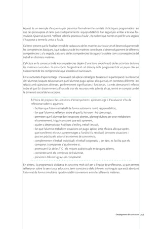 Aquest és un exemple d’esquema per presentar formalment les unitats didàctiques programades i en
cap cas pressuposa el camí que els departaments i equips didàctics han seguit per arribar a la seva for-
mulació. Quant al punt 8, “reflexió sobre la pràctica a l’aula”, és evident que només es pot fer una vegada
s’ha portat a terme la unitat a l’aula.

Cal tenir present que la finalitat central de cadascuna de les matèries curriculars és el desenvolupament de
les competències bàsiques, i que cadascuna de les matèries contribueix al desenvolupament de diferents
competències i, a la vegada, cada una de les competències bàsiques s’assoleix com a conseqüència del
treball en distintes matèries.

L’eficàcia en la consecució de les competències depèn d’una bona coordinació de les activitats de totes
les matèries curriculars. La concepció, l’organització i el disseny de la programació té un paper clau en
l’assoliment de les competències que estableix el currículum.

En les activitats d’aprenentatge i d’avaluació cal aplicar estratègies basades en la participació i la interacció
de l’alumnat; tasques educatives en què l’alumnat pugui aplicar allò que sap, en contextos diferents i en
relació amb qüestions diverses, preferentment significatives i funcionals, i a més demanant-li reflexió
sobre el que fa i discerniment a l’hora de triar els recursos més adients al cas, tenint en compte també
la dimensió social de les accions.

       A l’hora de preparar les activitats d’ensenyament i aprenentatge i d’avaluació s’ha de
       reflexionar sobre si aquestes:
         ·	faciliten que l’alumnat treballi de forma autònoma i amb responsabilitat,
         ·	fan que l’alumnat reflexioni sobre el que fa, ho raoni i ho comuniqui,
         ·	permeten que l’alumnat doni respostes obertes, plantegi dubtes per anar reelaborant
           el coneixement, i sigui conscient que està aprenent,
         ·	ajuden a desenvolupar habilitats d’esforç, treball i estudi,
         ·	fan que l’alumnat treballi en situacions on pugui aplicar amb eficàcia allò que aprèn,
           que transfereixi els seus aprenentatges a l’anàlisi i la resolució de noves situacions i
           posi en pràctica els valors i les normes de convivència,
         ·	complementen el treball individual i el treball cooperatiu i, per tant, es facilita que els
           companys i companyes s’ajudin entre si,
         ·	promouen l’ús de les TIC i els mitjans audiovisuals en tasques adients,
         ·	connecten amb els interessos de l’alumnat,
         ·	presenten diferents graus de complexitat.

En síntesi, la programació didàctica és una eina molt útil per a l’equip de professorat, ja que permet
reflexionar sobre la seva tasca educativa, tenir constància dels diferents continguts que està abordant
l’alumnat de forma simultània i poder establir connexions entre les diferents matèries.




                                                                                          Desplegament del currículum 252
 