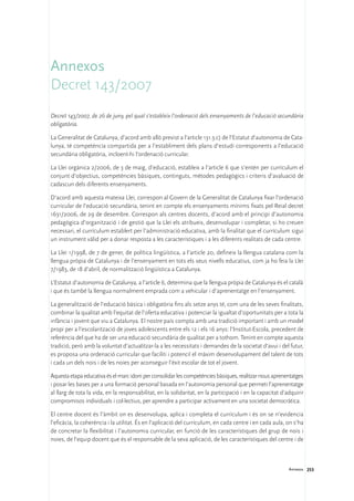 Annexos
Decret 143/2007
Decret 143/2007, de 26 de juny, pel qual s’estableix l’ordenació dels ensenyaments de l’educació secundària
obligatòria.

La Generalitat de Catalunya, d’acord amb allò previst a l’article 131.3.c) de l’Estatut d’autonomia de Cata-
lunya, té competència compartida per a l’establiment dels plans d’estudi corresponents a l’educació
secundària obligatòria, incloent-hi l’ordenació curricular.

La Llei orgànica 2/2006, de 3 de maig, d’educació, estableix a l’article 6 que s’entén per currículum el
conjunt d’objectius, competències bàsiques, continguts, mètodes pedagògics i criteris d’avaluació de
cadascun dels diferents ensenyaments.

D’acord amb aquesta mateixa Llei, correspon al Govern de la Generalitat de Catalunya fixar l’ordenació
curricular de l’educació secundària, tenint en compte els ensenyaments mínims fixats pel Reial decret
1631/2006, de 29 de desembre. Correspon als centres docents, d’acord amb el principi d’autonomia
pedagògica d’organització i de gestió que la Llei els atribueix, desenvolupar i completar, si ho creuen
necessari, el currículum establert per l’administració educativa, amb la finalitat que el currículum sigui
un instrument vàlid per a donar resposta a les característiques i a les diferents realitats de cada centre.

La Llei 1/1998, de 7 de gener, de política lingüística, a l’article 20, defineix la llengua catalana com la
llengua pròpia de Catalunya i de l’ensenyament en tots els seus nivells educatius, com ja ho feia la Llei
7/1983, de 18 d’abril, de normalització lingüística a Catalunya.

L’Estatut d’autonomia de Catalunya, a l’article 6, determina que la llengua pròpia de Catalunya és el català
i que és també la llengua normalment emprada com a vehicular i d’aprenentatge en l’ensenyament.

La generalització de l’educació bàsica i obligatòria fins als setze anys té, com una de les seves finalitats,
combinar la qualitat amb l’equitat de l’oferta educativa i potenciar la igualtat d’oportunitats per a tota la
infància i jovent que viu a Catalunya. El nostre país compta amb una tradició important i amb un model
propi per a l’escolarització de joves adolescents entre els 12 i els 16 anys: l’Institut-Escola, precedent de
referència del que ha de ser una educació secundària de qualitat per a tothom. Tenint en compte aquesta
tradició, però amb la voluntat d’actualitzar-la a les necessitats i demandes de la societat d’avui i del futur,
es proposa una ordenació curricular que faciliti i potenciï el màxim desenvolupament del talent de tots
i cada un dels nois i de les noies per aconseguir l’èxit escolar de tot el jovent.

Aquesta etapa educativa és el marc idoni per consolidar les competències bàsiques, realitzar nous aprenentatges
i posar les bases per a una formació personal basada en l’autonomia personal que permeti l’aprenentatge
al llarg de tota la vida, en la responsabilitat, en la solidaritat, en la participació i en la capacitat d’adquirir
compromisos individuals i col·lectius, per aprendre a participar activament en una societat democràtica.

El centre docent és l’àmbit on es desenvolupa, aplica i completa el currículum i és on se n’evidencia
l’eficàcia, la coherència i la utilitat. És en l’aplicació del currículum, en cada centre i en cada aula, on s’ha
de concretar la flexibilitat i l’autonomia curricular, en funció de les característiques del grup de nois i
noies, de l’equip docent que és el responsable de la seva aplicació, de les característiques del centre i de



                                                                                                            Annexos 253
 