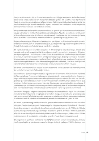 l’entorn territorial on està ubicat. Els nois i les noies s’hauran d’esforçar per aprendre, les famílies hauran
de col·laborar amb el professorat fent el seguiment del treball quotidià dels seus fills i filles, el professorat
haurà de crear entorns motivadors per a l’aprenentatge i l’administració educativa haurà de facilitar els
recursos necessaris per millorar l’èxit escolar. Aquesta autonomia dels centres ha d’anar acompanyada
de mecanismes d’avaluació i de rendició de comptes.

En aquest Decret es defineixen les competències bàsiques generals que els nois i les noies han de desen-
volupar i consolidar en finalitzar l’educació secundària obligatòria. Aquestes competències contribueixen
al desenvolupament personal de l’alumnat, a la pràctica de la ciutadania activa, a la incorporació a la vida
adulta de manera satisfactòria i al desenvolupament de l’aprenentatge al llarg de tota la vida.

Fomentar l’aprenentatge al llarg de tota la vida suposa que el jovent ha de tenir una formació completa,
tant en coneixements, com en competències bàsiques, que els permetin seguir aprenent i poder combinar
l’estudi i la formació amb l’activitat laboral o amb altres activitats.

Els objectius de l’educació secundària obligatòria es defineixen per al conjunt de l’etapa. En cada àrea
curricular es descriu la seva aportació al desenvolupament de les competències bàsiques i es defineixen
els objectius generals, i els continguts i criteris d’avaluació de cada curs. Els elements que conformen
el currículum s’ordenen i es determinen tenint present els principis de comprensivitat, de diversitat i
d’autonomia del centre. Aquests principis han d’afavorir la flexibilitat curricular per adequar l’ensenyament
a les característiques de l’escola i a les diferències dels grups que la conformen, i han de fer viable, possible
i prioritària l’atenció a la diversitat com a base per construir una escola realment inclusiva.

Els centres concretaran en el seu projecte educatiu els elements bàsics que orientin el desenvolupament
del currículum i en permetin l’adequació a l’entorn.

L’acció educativa respectarà els principis bàsics següents: tenir en compte les diverses maneres d’aprendre
de l’alumnat; adequar l’ensenyament a les característiques personals i socials que condicionen els aprenen-
tatges; seleccionar i organitzar de manera adequada els continguts que els nois i les noies han d’assolir;
potenciar que l’activitat de classe discorri en les millors condicions possibles perquè cada alumne i el grup
en conjunt s’esforci per aprendre, raonar i expressar el que sap; per plantejar els dubtes; per reelaborar el
coneixement; i per actuar amb autonomia, responsabilitat i compromís; posar els mitjans necessaris perquè
cada noi i noia se senti atès, orientat i valorat, quan ho necessiti i sense cap tipus de discriminació.

L’autonomia pedagògica i de gestió que es preveu permet que els centres educatius tinguin una funció deter-
minant en el desenvolupament i en l’aplicació del currículum. L’adequació curricular a les característiques de
cada centre comporta la flexibilitat necessària per avançar en una educació inclusiva, a la vegada que afavoreix
la coordinació entre els centres d’un mateix territori per intercanviar experiències i punts de vista.

Així mateix, aquest Decret regula els horaris escolars generals de les diferents matèries de l’educació secundària
obligatòria, l’avaluació dels processos d’aprenentatge, les condicions de promoció i titulació de l’alumnat i
les condicions en que es pot realitzar la diversificació curricular des del tercer curs de l’ESO, amb l’objectiu
que l’alumnat que ho necessiti pugui aconseguir els objectius generals de l’etapa i el títol de graduat en
educació secundària obligatòria amb una organització específica dels continguts, de les activitats o de les
matèries diferents de les establertes amb caràcter general, si l’equip docent ho creu convenient.

Els programes de qualificació professional inicial (PQPI) s’adrecen, com un itinerari educatiu, formatiu
i professionalitzador, al jovent que encara no ha obtingut el títol de graduat en ESO. Es plantegen com




                                                                                                           Annexos 254
 