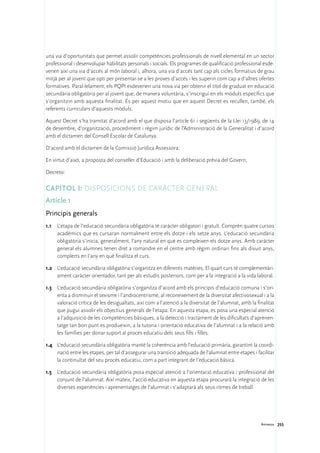 una via d’oportunitats que permet assolir competències professionals de nivell elemental en un sector
professional i desenvolupar habilitats personals i socials. Els programes de qualificació professional esde-
venen així una via d’accés al món laboral i, alhora, una via d’accés tant cap als cicles formatius de grau
mitjà per al jovent que opti per presentar-se a les proves d’accés i les superin com cap a d’altres ofertes
formatives. Paral·lelament, els PQPI esdevenen una nova via per obtenir el títol de graduat en educació
secundària obligatòria per al jovent que, de manera voluntària, s’inscrigui en els mòduls específics que
s’organitzin amb aquesta finalitat. És per aquest motiu que en aquest Decret es recullen, també, els
referents curriculars d’aquests mòduls.

Aquest Decret s’ha tramitat d’acord amb el que disposa l’article 61 i següents de la Llei 13/1989, de 14
de desembre, d’organització, procediment i règim jurídic de l’Administració de la Generalitat i d’acord
amb el dictamen del Consell Escolar de Catalunya.

D’acord amb el dictamen de la Comissió Jurídica Assessora;

En virtut d’això, a proposta del conseller d’Educació i amb la deliberació prèvia del Govern,

Decreto:

Capítol I: Disposicions de caràcter general
Article 1
Principis generals
1.1	 L’etapa de l’educació secundària obligatòria té caràcter obligatori i gratuït. Comprèn quatre cursos
     acadèmics que es cursaran normalment entre els dotze i els setze anys. L’educació secundària
     obligatòria s’inicia, generalment, l’any natural en què es compleixen els dotze anys. Amb caràcter
     general els alumnes tenen dret a romandre en el centre amb règim ordinari fins als divuit anys,
     complerts en l’any en què finalitza el curs.

1.2	 L’educació secundària obligatòria s’organitza en diferents matèries. El quart curs té complementàri-
     ament caràcter orientador, tant per als estudis posteriors, com per a la integració a la vida laboral.

1.3	 L’educació secundària obligatòria s’organitza d’acord amb els principis d’educació comuna i s’ori-
     enta a disminuir el sexisme i l’androcentrisme, al reconeixement de la diversitat afectivosexual i a la
     valoració crítica de les desigualtats, així com a l’atenció a la diversitat de l’alumnat, amb la finalitat
     que pugui assolir els objectius generals de l’etapa. En aquesta etapa, es posa una especial atenció
     a l’adquisició de les competències bàsiques, a la detecció i tractament de les dificultats d’aprenen-
     tatge tan bon punt es produeixin, a la tutoria i orientació educativa de l’alumnat i a la relació amb
     les famílies per donar suport al procés educatiu dels seus fills i filles.

1.4	 L’educació secundària obligatòria manté la coherència amb l’educació primària, garantint la coordi-
     nació entre les etapes, per tal d’assegurar una transició adequada de l’alumnat entre etapes i facilitar
     la continuïtat del seu procés educatiu, com a part integrant de l’educació bàsica.

1.5	 L’educació secundària obligatòria posa especial atenció a l’orientació educativa i professional del
     conjunt de l’alumnat. Així mateix, l’acció educativa en aquesta etapa procurarà la integració de les
     diverses experiències i aprenentatges de l’alumnat i s’adaptarà als seus ritmes de treball.




                                                                                                        Annexos 255
 