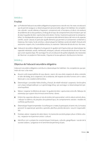 Article 2
Finalitat
2.1	 La finalitat de l’educació secundària obligatòria és proporcionar a tots els nois i les noies una educació
     que els permeti assegurar un desenvolupament personal sòlid, adquirir les habilitats i les competèn-
     cies culturals i socials relatives a l’expressió i comprensió oral, a l’escriptura, al càlcul, a la resolució
     de problemes de la vida quotidiana, al rebuig de tot tipus de comportaments discriminatoris per raó
     de sexe, la igualtat de drets i oportunitats entre dones i homes, l’autonomia personal, la coresponsa-
     bilitat i la interdependència personal i a la comprensió dels elements bàsics del món en els aspectes
     científic, social i cultural, en particular aquells elements que permetin un coneixement i arrelament a
     Catalunya. Així mateix, ha de contribuir a desenvolupar les habilitats socials de treball i d’estudi amb
     autonomia i esperit crític, la sensibilitat artística, la creativitat i l’afectivitat de tots els nois i les noies.

2.2	 L’educació secundària obligatòria ha de garantir la igualtat real d’oportunitats per desenvolupar les
     capacitats individuals, socials, intel·lectuals, artístiques, culturals i emocionals de tots els nois i les noies
     que cursen aquesta etapa. Per aconseguir-ho cal una educació de qualitat adaptada a les necessitats
     de l’alumnat i on predomini l’èxit escolar, i l’equitat en la seva aplicació i distribució en el territori.

Article 3
Objectius de l’educació secundària obligatòria
L’educació secundària obligatòria contribuirà a desenvolupar les habilitats i les competències que per-
metin als nois i a les noies:

a.	   Assumir amb responsabilitat els seus deures i exercir els seus drets respecte als altres, entendre
      el valor del diàleg, de la cooperació, de la solidaritat, del respecte als drets humans com a valors
      bàsics per a una ciutadania democràtica.

b.	   Desenvolupar i consolidar hàbits d’esforç, d’estudi, de treball individual i cooperatiu i de disciplina
      com a base indispensable per a un aprenentatge eficaç i per aconseguir un desenvolupament per-
      sonal equilibrat.

c.	   Valorar i respectar la diferència de sexes i la igualtat de drets i oportunitats entre ells. Rebutjar els
      estereotips que suposin discriminació entre homes i dones.

d.	   Enfortir les capacitats afectives en tots els àmbits de la personalitat i amb la relació amb els altres,
      i rebutjar la violència, els prejudicis de qualsevol tipus, els comportaments sexistes i resoldre els
      conflictes pacíficament.

e.	   Desenvolupar l’esperit emprenedor i la confiança en si mateix, la participació, el sentit crític, la iniciativa
      personal i la capacitat per aprendre a aprendre, planificar, prendre decisions i assumir responsabili-
      tats.

f.	   Conèixer, valorar i respectar els valors bàsics i la manera de viure de la pròpia cultura i d’altres cultu-
      res, i respectar-ne el patrimoni artístic i cultural.

g.	   Identificar com a pròpies les característiques històriques, culturals, geogràfiques i socials de la
      societat catalana, i progressar en el sentiment de pertinença al país.




                                                                                                                 Annexos 256
 