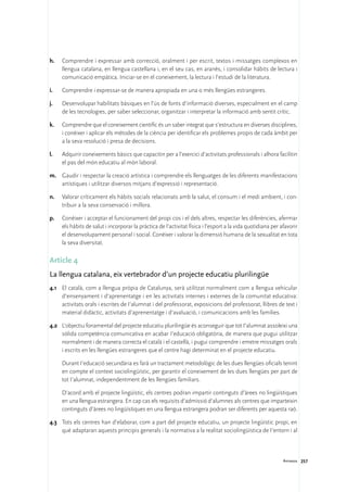 h.	 Comprendre i expressar amb correcció, oralment i per escrit, textos i missatges complexos en
    llengua catalana, en llengua castellana i, en el seu cas, en aranès, i consolidar hàbits de lectura i
    comunicació empàtica. Iniciar-se en el coneixement, la lectura i l’estudi de la literatura.

i.	   Comprendre i expressar-se de manera apropiada en una o més llengües estrangeres.

j.	   Desenvolupar habilitats bàsiques en l’ús de fonts d’informació diverses, especialment en el camp
      de les tecnologies, per saber seleccionar, organitzar i interpretar la informació amb sentit crític.

k.	   Comprendre que el coneixement científic és un saber integrat que s’estructura en diverses disciplines,
      i conèixer i aplicar els mètodes de la ciència per identificar els problemes propis de cada àmbit per
      a la seva resolució i presa de decisions.

l.	   Adquirir coneixements bàsics que capacitin per a l’exercici d’activitats professionals i alhora facilitin
      el pas del món educatiu al món laboral.

m.	 Gaudir i respectar la creació artística i comprendre els llenguatges de les diferents manifestacions
    artístiques i utilitzar diversos mitjans d’expressió i representació.

n.	 Valorar críticament els hàbits socials relacionats amb la salut, el consum i el medi ambient, i con-
    tribuir a la seva conservació i millora.

p.	 Conèixer i acceptar el funcionament del propi cos i el dels altres, respectar les diferències, afermar
    els hàbits de salut i incorporar la pràctica de l’activitat física i l’esport a la vida quotidiana per afavorir
    el desenvolupament personal i social. Conèixer i valorar la dimensió humana de la sexualitat en tota
    la seva diversitat.

Article 4
La llengua catalana, eix vertebrador d’un projecte educatiu plurilingüe
4.1	 El català, com a llengua pròpia de Catalunya, serà utilitzat normalment com a llengua vehicular
     d’ensenyament i d’aprenentatge i en les activitats internes i externes de la comunitat educativa:
     activitats orals i escrites de I’alumnat i del professorat, exposicions del professorat, llibres de text i
     material didàctic, activitats d’aprenentatge i d’avaluació, i comunicacions amb les famílies.

4.2	 L’objectiu fonamental del projecte educatiu plurilingüe és aconseguir que tot I’alumnat assoleixi una
     sòlida competència comunicativa en acabar I’educació obligatòria, de manera que pugui utilitzar
     normalment i de manera correcta el català i el castellà, i pugui comprendre i emetre missatges orals
     i escrits en les llengües estrangeres que el centre hagi determinat en el projecte educatiu.

	     Durant I’educació secundària es farà un tractament metodològic de les dues llengües oficials tenint
      en compte el context sociolingüístic, per garantir el coneixement de les dues llengües per part de
      tot I’alumnat, independentment de les llengües familiars.

	     D’acord amb el projecte lingüístic, els centres podran impartir continguts d’àrees no lingüístiques
      en una llengua estrangera. En cap cas els requisits d’admissió d’alumnes als centres que imparteixin
      continguts d’àrees no lingüístiques en una llengua estrangera podran ser diferents per aquesta raó.

4.3	 Tots els centres han d’elaborar, com a part del projecte educatiu, un projecte lingüístic propi, en
     què adaptaran aquests principis generals i la normativa a la realitat sociolingüística de I’entorn i al



                                                                                                            Annexos 257
 