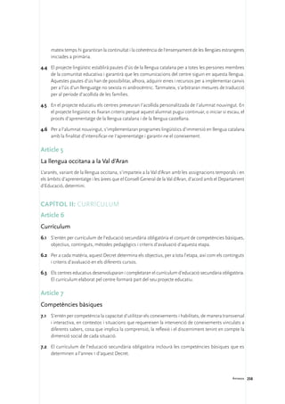 mateix temps hi garantiran la continuïtat i la coherència de l’ensenyament de les llengües estrangeres
     iniciades a primària.

4.4	 El projecte lingüístic establirà pautes d’ús de la llengua catalana per a totes les persones membres
     de la comunitat educativa i garantirà que les comunicacions del centre siguin en aquesta llengua.
     Aquestes pautes d’ús han de possibilitar, alhora, adquirir eines i recursos per a implementar canvis
     per a l’ús d’un llenguatge no sexista ni androcèntric. Tanmateix, s’arbitraran mesures de traducció
     per al període d’acollida de les famílies.

4.5	 En el projecte educatiu els centres preveuran I’acollida personalitzada de I’alumnat nouvingut. En
     el projecte lingüístic es fixaran criteris perquè aquest alumnat pugui continuar, o iniciar si escau, el
     procés d’aprenentatge de la llengua catalana i de la llengua castellana.

4.6	 Per a l’alumnat nouvingut, s’implementaran programes lingüístics d’immersió en llengua catalana
     amb la finalitat d’intensificar-ne I’aprenentatge i garantir-ne el coneixement.

Article 5
La llengua occitana a la Val d’Aran
L’aranès, variant de la llengua occitana, s’imparteix a la Val d’Aran amb les assignacions temporals i en
els àmbits d’aprenentatge i les àrees que el Consell General de la Val d’Aran, d’acord amb el Departament
d’Educació, determini.


Capítol II: Currículum
Article 6
Currículum
6.1	 S’entén per currículum de l’educació secundària obligatòria el conjunt de competències bàsiques,
     objectius, continguts, mètodes pedagògics i criteris d’avaluació d’aquesta etapa.

6.2	 Per a cada matèria, aquest Decret determina els objectius, per a tota l’etapa, així com els continguts
     i criteris d’avaluació en els diferents cursos.

6.3	 Els centres educatius desenvoluparan i completaran el currículum d’educació secundària obligatòria.
     El currículum elaborat pel centre formarà part del seu projecte educatiu.

Article 7
Competències bàsiques
7.1	 S’entén per competència la capacitat d’utilitzar els coneixements i habilitats, de manera transversal
     i interactiva, en contextos i situacions que requereixen la intervenció de coneixements vinculats a
     diferents sabers, cosa que implica la comprensió, la reflexió i el discerniment tenint en compte la
     dimensió social de cada situació.

7.2	 El currículum de l’educació secundària obligatòria inclourà les competències bàsiques que es
     determinen a l’annex 1 d’aquest Decret.



                                                                                                      Annexos 258
 