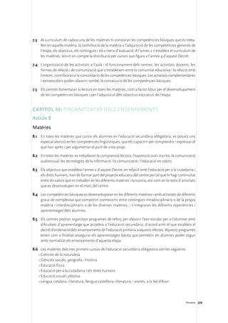 7.3	 Al currículum de cadascuna de les matèries hi constaran les competències bàsiques que es treba-
     llen en aquella matèria, la contribució de la matèria a l’adquisició de les competències generals de
     l’etapa, els objectius, els continguts i els criteris d’avaluació. A l’annex 2 s’estableix el currículum de
     les matèries, tenint en compte la distribució per cursos que figura a l’annex 4 d’aquest Decret.

7.4	 L’organització de les activitats a l’aula i el funcionament dels centres, les activitats docents, les
     formes de relació i de comunicació que s’estableixen entre la comunitat educativa i la relació amb
     l’entorn, contribuiran a la consolidació de les competències bàsiques. Les activitats complementàries
     i extraescolars poden afavorir, també, la consecució de les competències bàsiques.

7.5	 Els centres fomentaran la lectura en totes les matèries, com a factor bàsic per el desenvolupament
     de les competències bàsiques i per l’adquisició dels objectius educatius de l’etapa.


Capítol III: Organització dels ensenyaments
Article 8
Matèries
8.1	 En totes les matèries que cursin els alumnes en l’educació secundària obligatòria, es posarà una
     especial atenció en les competències lingüístiques, que els capacitin per comprendre i expressar el
     que han après i per argumentar el punt de vista propi.

8.2	 En totes les matèries es treballaran la comprensió lectora, l’expressió oral i escrita, la comunicació
     audiovisual, les tecnologies de la informació i la comunicació i l’educació en valors.

8.3	 Els objectius que estableix l’annex 2 d’aquest Decret, en relació amb l’educació per a la ciutadania i
     els drets humans, han de formar part del projecte educatiu del centre per tal que hi hagi continuïtat
     entre els valors que es treballen en les diferents matèries i la tutoria, així com en la resta d’activitats
     que es desenvolupen en el marc del centre.

8.4	 Les competències bàsiques es desenvoluparan en les diferents matèries i amb activitats de diferents
     graus de complexitat que comportin connexions entre continguts intradisciplinaris o de la pròpia
     matèria i interdisciplinaris o de les diverses matèries, i s’integraran les diferents experiències i
     aprenentatges dels alumnes.

8.5	 Els centres podran organitzar programes de reforç per afavorir l’èxit escolar per a l’alumnat amb
     dificultats d’aprenentatge que accedeix a l’educació secundària, d’acord amb el que estableix el
     decret d’ordenació dels ensenyaments de l’educació primària a aquests efectes. Aquests programes
     tenen com a finalitat assegurar els aprenentatges bàsics que permetin als alumnes poder seguir
     amb normalitat els ensenyaments d’aquesta etapa.

8.6	 Les matèries dels tres primers cursos de l’educació secundària obligatòria són les següents:
    •	Ciències de la naturalesa
    •	Ciències socials, geografia i història
    •	Educació física
    •	Educació per a la ciutadania i els drets humans
    •	Educació visual i plàstica
    •	Lengua catalana i literatura, llengua castellana i literatura, i aranès, a la Val d’Aran




                                                                                                         Annexos 259
 