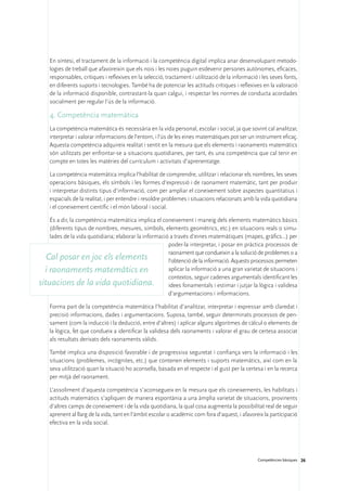 En síntesi, el tractament de la informació i la competència digital implica anar desenvolupant metodo-
    logies de treball que afavoreixin que els nois i les noies puguin esdevenir persones autònomes, eficaces,
    responsables, crítiques i reflexives en la selecció, tractament i utilització de la informació i les seves fonts,
    en diferents suports i tecnologies. També ha de potenciar les actituds crítiques i reflexives en la valoració
    de la informació disponible, contrastant-la quan calgui, i respectar les normes de conducta acordades
    socialment per regular l’ús de la informació.

    4. Competència matemàtica
    La competència matemàtica és necessària en la vida personal, escolar i social, ja que sovint cal analitzar,
    interpretar i valorar informacions de l’entorn, i l’ús de les eines matemàtiques pot ser un instrument eficaç.
    Aquesta competència adquireix realitat i sentit en la mesura que els elements i raonaments matemàtics
    són utilitzats per enfrontar-se a situacions quotidianes, per tant, és una competència que cal tenir en
    compte en totes les matèries del currículum i activitats d’aprenentatge.

    La competència matemàtica implica l’habilitat de comprendre, utilitzar i relacionar els nombres, les seves
    operacions bàsiques, els símbols i les formes d’expressió i de raonament matemàtic, tant per produir
    i interpretar distints tipus d’informació, com per ampliar el coneixement sobre aspectes quantitatius i
    espacials de la realitat, i per entendre i resoldre problemes i situacions relacionats amb la vida quotidiana
    i el coneixement científic i el món laboral i social.

    És a dir, la competència matemàtica implica el coneixement i maneig dels elements matemàtics bàsics
    (diferents tipus de nombres, mesures, símbols, elements geomètrics, etc.) en situacions reals o simu-
    lades de la vida quotidiana; elaborar la informació a través d’eines matemàtiques (mapes, gràfics...) per
                                                       poder-la interpretar, i posar en pràctica processos de
                                                       raonament que condueixin a la solució de problemes o a
   Cal posar en joc els elements                       l’obtenció de la informació. Aquests processos permeten
  i raonaments matemàtics en                           aplicar la informació a una gran varietat de situacions i
                                                       contextos, seguir cadenes argumentals identificant les
situacions de la vida quotidiana.                      idees fonamentals i estimar i jutjar la lògica i validesa
                                                       d’argumentacions i informacions.

    Forma part de la competència matemàtica l’habilitat d’analitzar, interpretar i expressar amb claredat i
    precisió informacions, dades i argumentacions. Suposa, també, seguir determinats processos de pen-
    sament (com la inducció i la deducció, entre d’altres) i aplicar alguns algoritmes de càlcul o elements de
    la lògica, fet que condueix a identificar la validesa dels raonaments i valorar el grau de certesa associat
    als resultats derivats dels raonaments vàlids.

    També implica una disposició favorable i de progressiva seguretat i confiança vers la informació i les
    situacions (problemes, incògnites, etc.) que contenen elements i suports matemàtics, així com en la
    seva utilització quan la situació ho aconsella, basada en el respecte i el gust per la certesa i en la recerca
    per mitjà del raonament.

    L’assoliment d’aquesta competència s’aconsegueix en la mesura que els coneixements, les habilitats i
    actituds matemàtics s’apliquen de manera espontània a una àmplia varietat de situacions, provinents
    d’altres camps de coneixement i de la vida quotidiana, la qual cosa augmenta la possibilitat real de seguir
    aprenent al llarg de la vida, tant en l’àmbit escolar o acadèmic com fora d’aquest, i afavoreix la participació
    efectiva en la vida social.




                                                                                                  Competències bàsiques 26
 