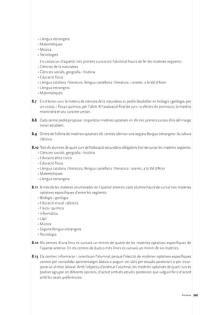 •	Llengua estrangera
    •	Matemàtiques
    •	Música
    •	Tecnologies
    	 En cadascun d’aquests tres primers cursos tot l’alumnat haurà de fer les matèries següents:
    •	Ciències de la naturalesa
    •	Ciències socials, geografia i història
    •	Educació física
    •	Llengua catalana i literatura, llengua castellana i literatura, i aranès, a la Val d’Aran
    •	Llengua estrangera
    •	Matemàtiques

8.7	 En el tercer curs la matèria de ciències de la naturalesa es podrà desdoblar en biologia i geologia, per
     un costat, i física i química, per l’altre. A l’avaluació final de curs i a efectes de promoció, la matèria
     mantindrà el seu caràcter unitari.

8.8	 Cada centre podrà proposar i organitzar matèries optatives en els tres primers cursos dins del marge
     horari establert.

8.9	 Dintre de l’oferta de matèries optatives els centres oferiran una segona llengua estrangera i la cultura
     clàssica.

8.10	Tots els alumnes de quart curs de l’educació secundària obligatòria han de cursar les matèries següents:
    •	Ciències socials, geografia i història
    •	Educació ètica cívica
    •	Educació física
    •	Llengua catalana i literatura, llengua castellana i literatura i aranès, a la Val d’Aran
    •	Matemàtiques
    •	Llengua estrangera

8.11	 A més de les matèries enumerades en l’apartat anterior, cada alumne haurà de cursar tres matèries
      optatives específiques d’entre les següents:
    •	Biologia i geologia
    •	Educació visual i plàstica
    •	Física i química
    •	Informàtica
    •	Llatí
    •	Música
    •	Segona llengua estrangera
    •	Tecnologia

8.12	 Als centres d’una línia es cursarà un mínim de quatre de les matèries optatives específiques de
      l’apartat anterior. En els centres de dues o més línies es cursarà un mínim de sis matèries.

8.13	 Els centres informaran i orientaran l’alumnat perquè l’elecció de matèries optatives específiques
      serveixi per consolidar aprenentatges bàsics o puguin ser útils per estudis posteriors o per incor-
      porar-se al món laboral. Amb l’objectiu d’orientar l’alumnat, les matèries optatives de quart curs es
      podran agrupar en diferents opcions, d’acord amb els estudis posteriors que vulguin fer o d’acord
      amb les seves preferències.



                                                                                                         Annexos 260
 