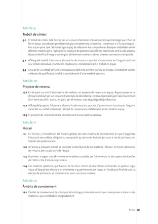 Article 9
Treball de síntesi
9.1	 El treball de síntesi està format per un conjunt d’activitats d’ensenyament-aprenentatge que s’han de
     fer en equip, concebudes per desenvolupar competències complexes i comprovar si s’ha aconseguit, i
     fins a quin punt, que l’alumnat sigui capaç de relacionar les competències bàsiques treballades en les
     diferents matèries per a l’aplicació i la resolució de qüestions i problemes relacionats amb la vida pràctica.
     Aquest treball ha d’integrar continguts de diverses matèries i admet diverses concrecions temporals.

9.2	 Al llarg del treball, l’alumne o alumna ha de mostrar capacitat d’autonomia en l’organització del
     seu treball individual, i també de cooperació i col·laboració en el treball en equip.

9.3	 S’ha de fer un treball de síntesi en cadascun dels tres primers cursos de l’etapa. El treball de síntesi,
     a efectes de qualificació, tindrà la consideració d’una matèria optativa.

Article 10
Projecte de recerca
10.1	 En el quart curs tot l’alumnat ha de realitzar un projecte de recerca en equip. Aquest projecte ha
      d’estar constituït per un conjunt d’activitats de descoberta i recerca realitzades per l’alumnat entorn
      d’un tema escollit i acotat, en part, per ell mateix, sota el guiatge del professorat.

10.2	Al llarg del projecte, l’alumne o alumna ha de mostrar capacitat d’autonomia i iniciativa en l’organit-
     zació del seu treball individual, i també de cooperació i col·laboració en el treball en equip.

10.3	 El projecte de recerca tindrà la consideració d’una matèria optativa.

Article 11
Horari
11.1	 En l’annex 3 s’estableixen els horaris globals de cada matèria de coneixement en què s’organitza
      l’educació secundària obligatòria, computant 35 setmanes lectives per curs a raó de 30 hores set-
      manals als quatre cursos.

11.2	 A l’annex 4 d’aquest Decret es concreta la distribució de les matèries i l’horari, en hores setmanals
      de mitjana, per a cada curs de l’etapa.

11.3	 A primer i a segon curs el nombre de matèries cursades per l’alumne no ha de superar en dues les
      de l’últim cicle d’educació primària.

11.4	 Les matèries optatives, que hauran de ser d’un mínim de dues hores setmanals, es podran orga-
      nitzar al llarg de tot el curs o en trimestres o quatrimestres, tot i que, en l’avaluació final de curs i a
      efectes de promoció, es consideraran com una única matèria.

Article 12
Àmbits de coneixement
12.1	 L’àmbit de coneixement és el conjunt de continguts interrelacionats que corresponen a dues o més
      matèries i que es treballen integradament.



                                                                                                            Annexos 261
 