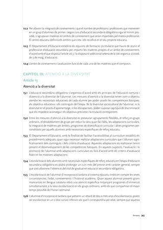 12.2	 Per afavorir la integració de coneixements i que el nombre de professors i professores que intervenen
      en un grup d’alumnes de primer i segon curs d’educació secundària obligatòria sigui el mínim pos-
      sible, s’agruparan matèries en àmbits de coneixement que seran impartides pel mateix professorat.
      El centre educatiu definirà els àmbits que crea i els recollirà en el seu projecte educatiu.

12.3	 El Departament d’Educació establirà els requisits de formació i/o titulació que haurà de reunir el
      professorat d’educació secundària per impartir les matèries pròpies d’un àmbit de coneixement,
      d’acord amb el que disposa l’article 26.3 i la disposició addicional setena de la Llei orgànica 2/2006,
      de 3 de maig, d’educació.

12.4 L’àmbit de coneixement s’avaluarà en funció de cada una de les matèries que el composin.


Capítol IV: Atenció a la diversitat
Article 13
Atenció a la diversitat
13.1	 L’educació secundària obligatòria s’organitza d’acord amb els principis de l’educació comuna i
      d’atenció a la diversitat de l’alumnat. Les mesures d’atenció a la diversitat tenen com a objectiu
      atendre les necessitats educatives de cada alumne per poder assolir les competències bàsiques,
      els objectius educatius i els continguts de l’etapa. Ni la diversitat sociocultural de l’alumnat, ni la
      diversitat en el procés d’aprenentatge, ni les discapacitats, poden suposar cap tipus de discriminació
      que els impedeixi aconseguir els objectius previstos i la titulació corresponent.

13.2	 Entre les mesures d’atenció a la diversitat es preveuran agrupaments flexibles, el reforç en grups
      ordinaris, el desdoblament de grups per reduir la ràtio quan faci falta, les adaptacions curriculars,
      la integració de matèries per àmbits, programes de diversificació curricular i altres programes per-
      sonalitzats per aquells alumnes amb necessitats específiques de reforç educatiu.

13.3	 El Departament d’Educació, amb la finalitat de facilitar l’accessibilitat al currículum establirà els
      procediments adequats, quan sigui necessari realitzar adaptacions curriculars que s’allunyin signi-
      ficativament dels continguts i dels criteris d’avaluació. Aquestes adaptacions es realitzaran tenint
      present el desenvolupament de les competències bàsiques. En aquests supòsits, l’avaluació i la
      promoció de l’alumnat amb adaptacions curriculars es farà d’acord amb els criteris d’avaluació
      fixats en les mateixes adaptacions.

13.4	 L’escolarització dels alumnes amb necessitats específiques de reforç educatiu en l’etapa d’educació
      secundària obligatòria es podrà prolongar un curs més del previst amb caràcter general, sempre
      que això afavoreixi l’obtenció del títol de graduat en educació secundària obligatòria.

13.5	 L’escolarització de l’alumnat d’incorporació tardana al sistema educatiu tindrà en compte les seves
      circumstancies, l’edat, coneixements i l’historial acadèmic. Quan aquest alumnat presenti grans
      mancances en llengua catalana rebrà una atenció específica mitjançant programes d’immersió
      simultàniament a la seva escolarització en els grups ordinaris, amb els que compartiran el major
      temps possible de l’horari setmanal.

13.6	 L’alumnat d’incorporació tardana que presenti un retard de dos o més anys d’escolarització, podrà
      ser escolaritzat en un o dos cursos inferiors als que li correspondria per edat, sempre que aquesta




                                                                                                      Annexos 262
 