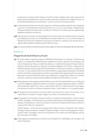 escolarització li permeti acabar l’etapa en els límits d’edat establerts amb caràcter general. Per
     aquest alumnat s’establiran les mesures de reforç necessàries que facilitin la integració escolar i la
     recuperació del desfasament d’escolaritat, i li permeti continuar amb èxit els estudis.

13.7	 L’escolarització de l’alumnat amb altes capacitats intel·lectuals podrà comportar tant l’adaptació
      curricular com la flexibilització de la permanència en un curs o en tota l’etapa. El Departament
      d’Educació establirà els requisits per a la detecció, l’avaluació i els informes per a la regulació dels
      expedients acadèmics en cada cas.

13.8	 L’escolarització de l’alumnat amb discapacitat o transtorns greus de conducta podrà comportar
      tant l’adaptació curricular com la flexibilització de la permanència en un curs o en tota l’etapa. El
      Departament d’Educació establirà els requisits per a la detecció, l’avaluació i els informes per a la
      regulació dels expedients acadèmics per als diferents casos.

13.9	 Les mesures d’atenció a la diversitat que els centres adoptin formaran part del projecte educatiu del centre.

Article 14
Programes de diversificació curricular
14.1	 Els centres podran organitzar programes flexibles de diversificació curricular per a l’alumnat que
      necessiti una organització diferenciada de l’establerta en el centre, pel que fa als continguts i als
      criteris d’avaluació per tal que s’assoleixi els objectius i competències bàsiques de l’etapa i afavorir
      l’obtenció del títol de graduat en educació secundària obligatòria. Així mateix, el Departament
      d’Educació podrà autoritzar programes de diversificació curricular que comportin una organització
      curricular i un horari de permanència en el centre diferent, ja sigui perquè comparteixen l’escolaritat
      ordinària amb altres activitats externes al centre o perquè els centres organitzen altres activitats que
      afavoreixen continuar amb èxit els estudis i que requereixen una organització, diferent. En aquestes
      situacions, l’avaluació s’ajustarà al que estableixi el programa de diversificació curricular.

14.2	 Podrà participar en els programes de diversificació curricular l’alumnat des del tercer curs d’educació
      secundària obligatòria, després de l’oportuna avaluació i a proposta dels equips docents. També hi
      podran participar aquells nois i noies, un cop escoltat l’alumne i la família, que han cursat segon
      curs però que no estan en condicions de passar a tercer, i ja han repetit un curs en aquesta etapa.

14.3	 Els programes de diversificació curricular tindran una durada d’un o dos cursos escolars. Per a
      l’alumnat que s’incorpora en acabar el segon curs tindran una durada de dos cursos.

14.4	 Els programes s’emmarquen en tres grans àmbits: un àmbit de caràcter lingüístic i social; un àmbit
      científic i tecnològic; i un àmbit pràctic, que es podran desenvolupar, també, agrupant-los mitjançant
      projectes interdisciplinaris. L’alumnat cursarà un mínim de tres matèries del currículum ordinari en
      un grup ordinari del curs corresponent.
	    L’àmbit lingüístic i social inclourà els aspectes bàsics del currículum corresponent a les matèries
     de llengua i literatura catalana i castellana, llengua estrangera i ciències socials, geografia i història.
     L’àmbit científic i tecnològic inclourà els corresponents a les matèries de matemàtiques, ciències
     de la naturalesa i tecnologies.

14.5	 Cada programa de diversificació curricular haurà d’especificar la metodologia, els continguts i els
      criteris d’avaluació.




                                                                                                            Annexos 263
 