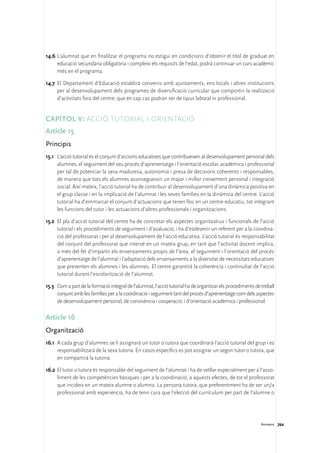 14.6	L’alumnat que en finalitzar el programa no estigui en condicions d’obtenir el títol de graduat en
     educació secundària obligatòria i compleixi els requisits de l’edat, podrà continuar un curs acadèmic
     més en el programa.

14.7	 El Departament d’Educació establirà convenis amb ajuntaments, ens locals i altres institucions
      per al desenvolupament dels programes de diversificació curricular que comportin la realització
      d’activitats fora del centre, que en cap cas podran ser de tipus laboral ni professional.


Capítol V: Acció tutorial i orientació
Article 15
Principis
15.1	 L’acció tutorial és el conjunt d’accions educatives que contribueixen al desenvolupament personal dels
      alumnes, el seguiment del seu procés d’aprenentatge i l’orientació escolar, acadèmica i professional
      per tal de potenciar la seva maduresa, autonomia i presa de decisions coherents i responsables,
      de manera que tots els alumnes aconsegueixin un major i millor creixement personal i integració
      social. Així mateix, l’acció tutorial ha de contribuir al desenvolupament d’una dinàmica positiva en
      el grup classe i en la implicació de l’alumnat i les seves famílies en la dinàmica del centre. L’acció
      tutorial ha d’emmarcar el conjunt d’actuacions que tenen lloc en un centre educatiu, tot integrant
      les funcions del tutor i les actuacions d’altres professionals i organitzacions.

15.2	 El pla d’acció tutorial del centre ha de concretar els aspectes organitzatius i funcionals de l’acció
      tutorial i els procediments de seguiment i d’avaluació, i ha d’esdevenir un referent per a la coordina-
      ció del professorat i per al desenvolupament de l’acció educativa. L’acció tutorial és responsabilitat
      del conjunt del professorat que intervé en un mateix grup, en tant que l’activitat docent implica,
      a més del fet d’impartir els ensenyaments propis de l’àrea, el seguiment i l’orientació del procés
      d’aprenentatge de l’alumnat i l’adaptació dels ensenyaments a la diversitat de necessitats educatives
      que presenten els alumnes i les alumnes. El centre garantirà la coherència i continuïtat de l’acció
      tutorial durant l’escolarització de l’alumnat.

15.3	 Com a part de la formació integral de l’alumnat, l’acció tutorial ha de organitzar els procediments de treball
      conjunt amb les famílies per a la coordinació i seguiment tant del procés d’aprenentatge com dels aspectes
      de desenvolupament personal, de convivència i cooperació, i d’orientació acadèmica i professional.

Article 16
Organització
16.1	 A cada grup d’alumnes se li assignarà un tutor o tutora que coordinarà l’acció tutorial del grup i es
      responsabilitzarà de la seva tutoria. En casos específics es pot assignar un segon tutor o tutora, que
      en compartirà la tutoria.

16.2	 El tutor o tutora és responsable del seguiment de l’alumnat i ha de vetllar especialment per a l’asso-
      liment de les competències bàsiques i per a la coordinació, a aquests efectes, de tot el professorat
      que incideix en un mateix alumne o alumna. La persona tutora, que preferentment ha de ser un/a
      professional amb experiència, ha de tenir cura que l’elecció del currículum per part de l’alumne o




                                                                                                             Annexos 264
 