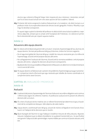 alumna sigui coherent al llarg de l’etapa i doni resposta als seus interessos i necessitats, tant pel
     que fa a la seva situació actual com a les seves opcions de futur acadèmic i laboral.

16.3	 El director del centre assignarà la matèria d’educació per a la ciutadania i els drets humans a un
      professor titular d’una especialitat docent de ciències socials (geografia i història i filosofia) o que
      tingui la idoneïtat corresponent.

	    En aquest segon supòsit la idoneïtat del professor es deduirà de la seva titulació acadèmica i expe-
     riència adquirida, sempre que es compti amb l’acceptació de l’interessat, i es valorarà en primer
     lloc la idoneïtat del tutor per impartir aquesta matèria.

Article 17
Actuacions dels equips docents
17.1	 En relació amb el desenvolupament del currículum i el procés d’aprenentatge del seu alumnat, els
      equips docents, formats pel professorat del grup d’alumnes, tindran les funcions següents:
    ·	Fer el seguiment global de l’alumnat del grup i establir les mesures necessàries per a la millora de
      l’aprenentatge, d’acord amb el projecte educatiu del centre.
    ·	Fer col·legiadament l’avaluació de l’alumnat, d’acord amb la normativa establerta i amb el projecte
      educatiu del centre, i adoptar les decisions de promoció corresponents.
    ·	Qualsevol altra funció que estableixi el Departament d’Educació o es determinin en el pla d’orientació
      i acció tutorial del centre.

17.2	 Els equips docents col·laboraran per a prevenir els problemes d’aprenentatge que puguin presentar-
      se i compartiran tota la informació que sigui necessària per treballar de manera coordinada en el
      compliment de les seves funcions.


Capítol VI: Avaluació i promoció
Article 18
Avaluació
18.1	 L’avaluació del procés d’aprenentatge de l’alumnat d’educació secundària obligatòria serà contínua
      i diferenciada segons les diferents matèries. El professorat avaluarà tenint present els diferents
      elements del currículum.

18.2	 Els criteris d’avaluació de les matèries són un referent fonamental per determinar el grau d’assoli-
      ment de les competències bàsiques i dels objectius de cada matèria.

18.3	 L’equip docent, coordinat pel tutor del grup, actuarà de manera col·legiada en tot el procés d’ava-
      luació i en l’adopció de les decisions que en resultin.

18.4	 Quan el progrés de l’alumne no sigui l’adequat s’establiran mesures de reforç educatiu. Aquestes
      mesures s’adoptaran quan es detecti el problema i en qualsevol moment del curs, i la seva finalitat
      serà garantir l’adquisició dels aprenentatges imprescindibles per continuar el procés educatiu amb
      èxit.




                                                                                                       Annexos 265
 