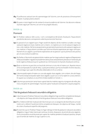 18.5	 El professorat avaluarà tant els aprenentatges de l’alumne, com els processos d’ensenyament
      emprats i la pròpia pràctica docent.

18.6	 Els pares o tutors legals han de conèixer la situació acadèmica de l’alumne i les decisions relatives
      al procés seguit per l’alumne, així com el seu progrés educatiu.

Article 19
Promoció
19.1	 En finalitzar cadascun dels cursos, i com a conseqüència del procés d’avaluació, l’equip docent
      prendrà les decisions corresponents sobre la promoció de l’alumnat.

19.2	 Es passarà al curs següent quan s’hagin assolit els objectius de les matèries cursades o es tingui
      avaluació negativa en dues matèries com a màxim, i es repetirà curs si es té avaluació negativa en
      tres o més matèries. De forma excepcional es pot permetre la promoció amb avaluació negativa en
      tres matèries si l’equip docent considera que l’alumne té bones expectatives per seguir amb apro-
      fitament el curs següent, que té bones expectatives de recuperació i que la promoció serà positiva
      per a la seva evolució acadèmica.

19.3	 Per facilitar a l’alumnat la recuperació de les matèries que han tingut avaluació negativa el Departament
      d’Educació establirà i regularà el procediment de les proves extraordinàries previstes en l’article 28.4 de
      la Llei orgànica d’educació que en qualsevol cas s’emmarcaran en el procés d’avaluació contínua.

19.4	Quan un alumne no passi de curs haurà de continuar un any més al mateix curs. Aquesta mesura
     anirà acompanyada d’un pla de reforç i ajuda personalitzat, que haurà d’establir el centre educatiu,
     per aconseguir que superi les dificultats detectades en el curs anterior.

19.5	 L’alumne podrà repetir el mateix curs una sola vegada i dues vegades, com a màxim, dins de l’etapa.
      De manera excepcional podrà repetir dues vegades a quart curs si no ha repetit en cursos anteriors.
      En aquest cas s’ampliarà un any el límit d’edat establert en l’article 1.1.

19.6	L’alumne que promocioni sense haver superat totes les matèries seguirà un programa de reforç des-
     tinat a recuperar els aprenentatges i haurà de superar l’avaluació corresponent a aquest programa.

Article 20
Títol de graduat d’educació secundària obligatòria
20.1	L’alumnat que en finalitzar l’educació secundària obligatòria hagi assolit les competències bàsiques
     i els objectius de l’etapa obtindrà el títol de graduat d’educació secundària obligatòria.

20.2	Per a l’obtenció del títol, l’avaluació de l’alumnat que cursi un programa de diversificació curricular
     tindrà com a referent l’assoliment de les competències bàsiques i els objectius de l’etapa, i també
     els criteris d’avaluació específics del programa.

20.3	Els alumnes que en finalitzar l’etapa no hagin obtingut el títol de graduat en educació secundària
     obligatòria i tinguin l’edat màxima per continuar al centre, disposaran, durant els dos anys següents,
     d’una convocatòria anual de proves per superar les matèries pendents d’avaluació positiva, sempre
     que el nombre de matèries no sigui superior a cinc.




                                                                                                          Annexos 266
 