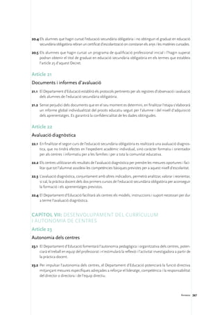 20.4	Els alumnes que hagin cursat l’educació secundària obligatòria i no obtinguin el graduat en educació
     secundària obligatòria rebran un certificat d’escolarització on constaran els anys i les matèries cursades.

20.5	Els alumnes que hagin cursat un programa de qualificació professional inicial i l’hagin superat
     podran obtenir el títol de graduat en educació secundària obligatòria en els termes que estableix
     l’article 25 d’aquest Decret.

Article 21
Documents i informes d’avaluació
21.1	 El Departament d’Educació establirà els protocols pertinents per als registres d’observació i avaluació
      dels alumnes de l’educació secundària obligatòria.

21.2	 Sense perjudici dels documents que en el seu moment es determini, en finalitzar l’etapa s’elaborarà
      un informe global individualitzat del procés educatiu seguit per l’alumne i del nivell d’adquisició
      dels aprenentatges. Es garantirà la confidencialitat de les dades obtingudes.

Article 22
Avaluació diagnòstica
22.1	 En finalitzar el segon curs de l’educació secundària obligatòria es realitzarà una avaluació diagnos-
      tica, que no tindrà efectes en l’expedient acadèmic individual, sinó caràcter formatiu i orientador
      per als centres i informatiu per a les famílies i per a tota la comunitat educativa.

22.2	Els centres utilitzaran els resultats de l’avaluació diagnòstica per prendre les mesures oportunes i faci-
     litar que tot l’alumnat assoleixi les competències bàsiques previstes per a aquest nivell d’escolaritat.

22.3	 L’avaluació diagnòstica, conjuntament amb altres indicadors, permetrà analitzar, valorar i reorientar,
      si cal, la pràctica docent dels dos primers cursos de l’educació secundària obligatòria per aconseguir
      la formació i els aprenentatges previstos.

22.4	El Departament d’Educació facilitarà als centres els models, instruccions i suport necessari per dur
     a terme l’avaluació diagnòstica.


Capítol VII: Desenvolupament del currículum
i autonomia de centres
Article 23
Autonomia dels centres
23.1	 El Departament d’Educació fomentarà l’autonomia pedagògica i organitzativa dels centres, poten-
      ciarà el treball en equip del professorat i n’estimularà la reflexió i l’activitat investigadora a partir de
      la pràctica docent.

23.2	 Per impulsar l’autonomia dels centres, el Departament d’Educació potenciarà la funció directiva
      mitjançant mesures específiques adreçades a reforçar el lideratge, competència i la responsabilitat
      del director o directora i de l’equip directiu.



                                                                                                           Annexos 267
 