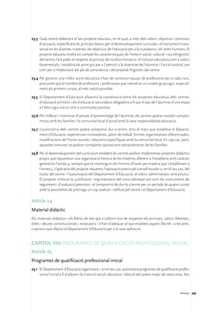 23.3	 Cada centre elaborarà el seu projecte educatiu, en el qual, a més dels valors, objectius i prioritats
      d’actuació, especificarà els principis bàsics per al desenvolupament curricular i el tractament trans-
      versal en les diverses matèries, els objectius de l’educació per a la ciutadania i els drets humans. El
      projecte educatiu tindrà en compte les característiques de l’entorn social, cultural i sociolingüístic
      del centre; farà palès el respecte al principi de no-discriminació i d’inclusió educativa com a valors
      fonamentals; i establirà els principis per a l’atenció a la diversitat de l’alumnat i l’acció tutorial, així
      com per a l’elaboració del pla de convivència i del projecte lingüístic del centre.

23.4	Per garantir una millor acció educativa s’han de constituir equips de professorat per a cada curs,
     procurant que el nombre de professors i professores que intervé en un mateix grup sigui, especial-
     ment als primers cursos, el més reduït possible.

23.5	 El Departament d’Educació afavorirà la coordinació entre els projectes educatius dels centres
      d’educació primària i els d’educació secundària obligatòria a fi que el pas de l’alumnat d’una etapa
      a l’altra sigui viscut com a continuïtat positiva.

23.6	Per millorar i incentivar el procés d’aprenentatge de l’alumnat, els centres podran establir compro-
     misos amb les famílies i la comunitat local d’acord amb la seva responsabilitat educativa.

23.7	 L’autonomia dels centres podrà comportar dur a terme, dins el marc que estableixi el Departa-
      ment d’Educació, experiències innovadores, plans de treball, formes organitzatives diferenciades,
      modificacions de l’horari escolar i relacions específiques amb la comunitat local. En cap cas, però,
      aquestes mesures no podran comportar aportacions extraordinàries de les famílies.

23.8	 Per al desenvolupament del currículum establert els centres podran implementar projectes didàctics
      propis que requereixin una organització horària de les matèries diferent a l’establerta amb caràcter
      general en l’annex 4, sempre que es mantinguin els mínims d’hores per matèria que s’estableixen a
      l’annex 5. L’aplicació del projecte requereix l’aprovació prèvia pel consell escolar o, en el seu cas, del
      titular del centre i l’autorització del Departament d’Educació, el silenci administratiu serà positiu.
      El projecte inclourà la justificació i argumentació del canvi plantejat així com els instruments de
      seguiment i d’avaluació previstos i el compromís de dur-lo a terme per un període de quatre cursos
      amb la possibilitat de pròrroga un cop avaluat i ratificat pel centre i el Departament d’Educació.

Article 24
Material didàctic
Els materials didàctics i els llibres de text que s’utilitzin han de respectar els principis, valors, llibertats,
drets i deures constitucionals i estatutaris i s’han d’adequar al que estableix aquest Decret i a les pres-
cripcions que efectuï el Departament d’Educació per a la seva aplicació.


Capítol VIII: Programes de qualificació professional inicial
Article 25
Programes de qualificació professional inicial
25.1	 El Departament d’Educació organitzarà i, en el seu cas, autoritzarà programes de qualificació profes-
      sional inicial a fi d’afavorir la inserció social, educativa i laboral del jovent major de setze anys, fets



                                                                                                           Annexos 268
 