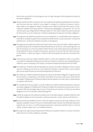 durant l’any natural de l’inici del programa, que no hagin obtingut el títol de graduat en educació
     secundària obligatòria.

25.2	 Excepcionalment podran incorporar-se en els programes de qualificació professional inicial alum-
      nes de quinze anys que, havent-hi cursat segon, no estiguin en condicions de passar a tercer i
      hagin repetit ja una vegada en l’etapa. En aquests casos caldrà l’acord d’alumnes i pares o tutors,
      l’avaluació acadèmica de l’equip docent i l’avaluació psicopedagògica corresponent, així com els
      informes previs que el Departament d’Educació determini. Així mateix, caldrà el compromís per part
      de l’alumne de cursar els mòduls per a l’obtenció del graduat en educació secundària obligatòria.

25.3	 Els programes de qualificació professional inicial respondran a un perfil professional, expressat a
      través de la competència general, les competències professionals, socials i personals i la relació de
      qualificacions i unitats de competència incloses en el programa.

25.4	 Els programes de qualificació professional inicial inclouran tres tipus de mòduls: mòduls específics
      que desenvoluparan les competències del perfil professional i preveuran, amb caràcter general, una
      fase de pràctiques en centres de treball; mòduls formatius de caràcter general que possibilitin el
      desenvolupament de les competències bàsiques i afavoreixin la transició des del sistema educatiu
      al món laboral, i mòduls que duguin a l’obtenció del títol de graduat en educació secundària obli-
      gatòria.

25.5	 L’alumnat que superi els mòduls específics referits a unitats de competència rebran una certifica-
      ció acadèmica expedida pel Departament d’Educació. Aquesta certificació serà capitalitzable per a
      l’obtenció, quan correspongui, del certificat corresponent expedit pel Departament de Treball.

25.6	Els mòduls per a l’obtenció del títol de graduat en educació secundària obligatòria tindran caràcter
     voluntari, excepte per als alumnes a qui fa referència l’apartat 2 d’aquest article i seran impartits
     pels centres específicament autoritzats pel Departament d’Educació.

25.7	 Els mòduls per a l’obtenció del títol de graduat en educació secundària obligatòria s’organitzaran de
      forma modular i correspondran a tres àmbits: àmbit de la comunicació, àmbit social i àmbit científic
      i tecnològic. El Departament d’Educació determinarà els aspectes curriculars bàsics a desenvolupar
      en cadascun dels àmbits.

25.8	 Per a aquells alumnes que vulguin cursar els mòduls per a l’obtenció del títol de graduat en educació
      secundària obligatòria, el Departament d’Educació establirà els procediments que permetin el reco-
      neixement dels aprenentatges adquirits tant en l’escolarització ordinària en l’educació secundària
      obligatòria com en la resta dels mòduls del programa.

25.9	L’oferta de programes de qualificació professional inicial podrà adoptar modalitats diferents amb
     la finalitat d’adaptar-se a les necessitats i interessos personals, socials i educatius de l’alumnat.

25.10	D’acord amb el que estableix l’article 75.1 de la Llei orgànica 2/2006, de 3 de maig, d’educació, entre
      aquestes modalitats s’haurà d’incloure una oferta específica per al jovent amb necessitats educatives
      especials que, tot i tenir un nivell d’autonomia personal i social que li permeti l’accés a un lloc de
      treball, no pugui integrar-se en una modalitat ordinària.

25.11	Els programes organitzats pel Departament d’Educació es podran realitzar en conveni amb altres
      administracions i entitats, públiques o privades.




                                                                                                      Annexos 269
 