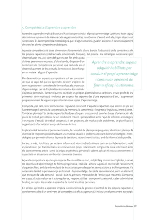 5. Competència d’aprendre a aprendre
Aprendre a aprendre implica disposar d’habilitats per conduir el propi aprenentatge i, per tant, ésser capaç
de continuar aprenent de manera cada vegada més eficaç i autònoma d’acord amb els propis objectius i
necessitats. És la competència metodològica que, d’alguna manera, guia les accions i el desenvolupament
de totes les altres competències bàsiques.

Aquesta competència té dues dimensions fonamentals: d’una banda, l’adquisició de la consciència de
les pròpies capacitats (intel·lectuals, emocionals, físiques), del procés i les estratègies necessàries per
desenvolupar-les, així com del que es pot fer amb ajuda
d’altres persones o recursos; d’altra banda, disposar d’un          Aprendre a aprendre suposa
sentiment de competència personal, que redunda en el
desenvolupament de les actituds, la motivació, la confiança             adquirir habilitats per
en un mateix i el gust d’aprendre.
                                                                     conduir el propi aprenentatge
Per desenvolupar aquesta competència cal ser conscient
del que se sap i del que cal aprendre, de com s’aprèn i de
                                                                        i continuar aprenent de
com es gestionen i controlen de forma eficaç els processos             forma eficaç i autònoma.
d’aprenentatge, per tal d’optimitzar-los i orientar-los a satisfer
objectius personals. També requereix conèixer les pròpies potencialitats i carències, treure profit de les
primeres i tenir motivació i voluntat per superar les segones des d’una expectativa d’èxit, i augmentar
progressivament la seguretat per afrontar nous reptes d’aprenentatge.

Comporta, per tant, tenir consciència i regulació conscient d’aquelles capacitats que entren en joc en
l’aprenentatge: l’atenció, la concentració, la memòria, la comprensió i l’expressió lingüística, entre d’altres.
També es planteja l’ús de tècniques facilitadores d’aquest autocontrol, com les bases d’orientació i els
plans de treball, per obtenir-ne un rendiment màxim i personalitzat amb l’ajut de diferents estratègies
i tècniques d’estudi, de treball cooperatiu i per projectes, de resolució de problemes, de planificació i
organització d’activitats i temps de forma efectiva.

Implica també fomentar el pensament creatiu, la curiositat de plantejar-se preguntes, identificar i plantejar la
diversitat de respostes possibles davant una mateixa situació o problema utilitzant diverses estratègies i meto-
dologies que permetin afrontar la presa de decisions, racionalment i crítica, amb la informació disponible.

Inclou, a més, habilitats per obtenir informació –tant individualment com en col·laboració– i, molt
especialment, per transformar-la en coneixement propi, relacionant i integrant la nova informació amb
els coneixements previs i amb la pròpia experiència personal i sabent aplicar els nous coneixements i
capacitats en situacions semblants i contextos diversos.

Aquesta competència ajuda a plantejar-se fites assolibles a curt, mitjà i llarg termini i complir-les, i elevar
els objectius d’aprenentatge de forma progressiva i realista i alhora suposa el control de l’assoliment
d’aquestes fites, amb la reformulació de les activitats per adequar les seves accions a les fites preteses. Fa
necessària també la perseverança en l’estudi i l’aprenentatge, des de la seva valoració, com un element
que enriqueix la vida personal i social i que és, per tant, mereixedor de l’esforç que requereix. Comporta
ser capaç d’autoavaluar-se i autoregular-se, responsabilitat i compromís personal, saber administrar
l’esforç, acceptar les errades i aprendre de i amb les altres persones.

En síntesi, aprendre a aprendre implica la consciència, la gestió i el control de les pròpies capacitats i
coneixements des d’un sentiment de competència o eficàcia personal, i inclou tant el pensament estratègic




                                                                                              Competències bàsiques 27
 