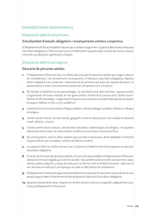 Disposicions addicionals

Disposició addicional primera
Simultaneïtat d’estudis obligatoris i ensenyaments artístics o esportius
El Departament d’Educació establirà mesures per a facilitar el seguiment i superació dels estudis d’educació
secundària obligatòria a l’alumnat que cursa simultàniament aquesta etapa i estudis de música o dansa,
o bé amb una dedicació significativa a l’esport.

Disposició addicional segona
Educació de persones adultes
1.	 El Departament d’Educació farà una oferta educativa per les persones adultes que vulguin adquirir
    les competències i els coneixements corresponents a l’educació secundària obligatòria. Aquesta
    oferta s’adaptarà a les condicions i necessitats de les persones que optin per aquesta formació i es
    podrà realitzar a través d’ensenyament presencial, semipresencial o a distància.

2.	 Per facilitar la flexibilitat en els aprenentatges i la conciliació amb altres activitats, aquests estudis
    s’organitzaran de forma modular en tres grans àmbits: l’àmbit de la comunicació, l’àmbit social i
    l’àmbit científic tecnològic. L’organització d’aquests ensenyaments ha de permetre que els estudiants
    els puguin realitzar en dos cursos acadèmics.

3.	 L’àmbit de la comunicació inclourà: llengua catalana i literatura; llengua castellana i literatura, i llengua
    estrangera.

4.	 L’àmbit social inclourà: ciències socials, geografia i història; educació per a la ciutadania; educació
    visual i plàstica, i música.

5.	 L’àmbit científic tècnic inclourà: ciències de la naturalesa; matemàtiques; tecnologies, i els aspectes
    relacionats amb la salut i el medi ambient recollits en el currículum d’educació física.

6.	 Els centres podran incloure altres matèries que considerin necessàries, de les detallades a l’article 8
    d’aquest Decret, per completar i millorar els diferents àmbits.

7.	 La superació dels tres àmbits donarà dret a l’alumne a l’obtenció del títol de graduat en educació
    secundària obligatòria.

8.	 El centre de formació de persones adultes, d’acord amb què estableixi el Departament d’Educació,
    valorarà la formació reglada que l’alumne acrediti i farà també la valoració dels coneixements i expe-
    riències prèvies adquirits a traves de l’educació no formal, amb la finalitat d’orientar i adscriure al
    nou alumnat al nivell que li correspongui en cada un dels àmbits de coneixement.

9.	 El Departament d’Educació organitzarà periòdicament proves per les persones majors de divuit anys
    perquè puguin obtenir directament el títol de graduat d’educació secundària obligatòria.

10.	 Aquests ensenyaments seran impartits en centres docents ordinaris o específics, degudament auto-
     ritzats pel Departament d’Educació.




                                                                                                          Annexos 270
 