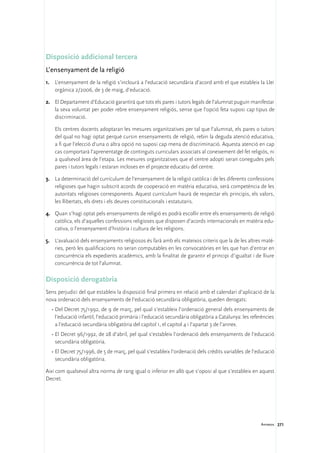 Disposició addicional tercera
L’ensenyament de la religió
1.	 L’ensenyament de la religió s’inclourà a l’educació secundària d’acord amb el que estableix la Llei
    orgànica 2/2006, de 3 de maig, d’educació.

2.	 El Departament d’Educació garantirà que tots els pares i tutors legals de l’alumnat puguin manifestar
    la seva voluntat per poder rebre ensenyament religiós, sense que l’opció feta suposi cap tipus de
    discriminació.

	    Els centres docents adoptaran les mesures organitzatives per tal que l’alumnat, els pares o tutors
     del qual no hagi optat perquè cursin ensenyaments de religió, rebin la deguda atenció educativa,
     a fi que l’elecció d’una o altra opció no suposi cap mena de discriminació. Aquesta atenció en cap
     cas comportarà l’aprenentatge de continguts curriculars associats al coneixement del fet religiós, ni
     a qualsevol àrea de l’etapa. Les mesures organitzatives que el centre adopti seran conegudes pels
     pares i tutors legals i estaran incloses en el projecte educatiu del centre.

3.	 La determinació del currículum de l’ensenyament de la religió catòlica i de les diferents confessions
    religioses que hagin subscrit acords de cooperació en matèria educativa, serà competència de les
    autoritats religioses corresponents. Aquest currículum haurà de respectar els principis, els valors,
    les llibertats, els drets i els deures constitucionals i estatutaris.

4.	 Quan s’hagi optat pels ensenyaments de religió es podrà escollir entre els ensenyaments de religió
    catòlica, els d’aquelles confessions religioses que disposen d’acords internacionals en matèria edu-
    cativa, o l’ensenyament d’història i cultura de les religions.

5.	 L’avaluació dels ensenyaments religiosos és farà amb els mateixos criteris que la de les altres matè-
    ries, però les qualificacions no seran computables en les convocatòries en les que han d’entrar en
    concurrència els expedients acadèmics, amb la finalitat de garantir el principi d’igualtat i de lliure
    concurrència de tot l’alumnat.

Disposició derogatòria
Sens perjudici del que estableix la disposició final primera en relació amb el calendari d’aplicació de la
nova ordenació dels ensenyaments de l’educació secundària obligatòria, queden derogats:
    ·	Del Decret 75/1992, de 9 de març, pel qual s’estableix l’ordenació general dels ensenyaments de
      l’educació infantil, l’educació primària i l’educació secundària obligatòria a Catalunya: les referències
      a l’educació secundària obligatòria del capítol 1, el capítol 4 i l’apartat 3 de l’annex.
    ·	El Decret 96/1992, de 28 d’abril, pel qual s’estableix l’ordenació dels ensenyaments de l’educació
      secundària obligatòria.
    ·	El Decret 75/1996, de 5 de març, pel qual s’estableix l’ordenació dels crèdits variables de l’educació
      secundària obligatòria.

Així com qualsevol altra norma de rang igual o inferior en allò que s’oposi al que s’estableix en aquest
Decret.




                                                                                                        Annexos 271
 