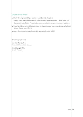 Disposicions finals
1.	 El calendari d’aplicació del que estableix aquest Decret és el següent:
   ·	L’any acadèmic 2007-2008 s’implantarà la nova ordenació dels ensenyaments a primer i tercer curs.
   ·	L’any acadèmic 2008-2009 s’implantarà la nova ordenació dels ensenyaments a segon i quart curs.

2.	S’autoritza el Departament d’Educació a dictar les disposicions que siguin necessàries per a l’apli-cació
    del que disposa aquest Decret.

3.	 Aquest Decret entrarà en vigor l’endemà de la seva publicació al DOGC.




Barcelona, juny de 2007

José Montilla i Aguilera
President de la Generalitat de Catalunya

Ernest Maragall i Mira
Conseller d’Educació




                                                                                                     Annexos 272
 