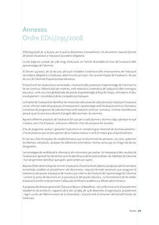 Annexos
Ordre EDU/295/2008
EDU/295/2008, de 13 de juny, per la qual es determinen el procediment i els documents i requisits formals
del procés d’avaluació a l’educació secundària obligatòria.

La Llei orgànica 2/2006, de 3 de maig, d’educació, en l’article 28 estableix el marc de l’avaluació dels
aprenentatges de l’alumnat.

El Decret 143/2007, de 26 de juny, pel qual s’estableix l’ordenació dels ensenyaments de l’educació
secundària obligatòria a Catalunya, determina els principis i les característiques de l’avaluació i de pas
de curs de l’alumnat d’aquesta etapa educativa.

D’acord amb les disposicions esmentades, l’avaluació dels processos d’aprenentatge de l’alumnat ha
de ser contínua i diferenciada per matèries, amb observació sistemàtica de l’adquisició dels continguts
educatius i amb una visió globalitzada del procés d’aprenentatge al llarg de l’etapa, centrada en el des-
envolupament i consolidació de les competències bàsiques.

La finalitat de l’avaluació és identificar les necessitats educatives de cada alumne/a mitjançant l’avaluació
inicial, informar sobre els processos d’ensenyament i aprenentatge amb l’avaluació contínua i formativa,
comprovar els progressos de cada alumne/a amb avaluació contínua i sumativa, i orientar el professorat
perquè ajusti la seva tasca docent al progrés dels alumnes i les alumnes.

Aquests diferents propòsits de l’avaluació fan que per a cada alumne o alumna calgui plantejar-se què
s’avalua, com s’ha d’avaluar i amb quins referents s’han de comparar els resultats.

S’ha de programar, avaluar i gestionar l’aula tenint en compte la gran diversitat de alumnes presents, i
s’ha de preveure que no tots aprenen de la mateixa manera ni amb el mateix grau d’aprofundiment.

En tot cas, s’han d’impulsar els models formatius que no discriminen les persones i, en canvi, potencien
les llibertats individuals i accepten les diferències entre dones i homes sense que se n’hagin de derivar
desigualtats.

Les estratègies de recollida de la informació, els instruments per avaluar i la interpretació dels resultats de
l’avaluació en general han de centrar-se en la identificació de les potencialitats i les habilitats de l’alumnat
i han de permetre identificar què aprèn, però també com aprèn.

Aquesta Ordre desenvolupa les normes d’avaluació, d’acord amb els objectius proposats per la normativa
esmentada, estableix el procediment i els documents i requisits formals necessaris que asseguren la
coherència del procés d’avaluació de manera que informa de l’evolució de l’aprenentatge de l’alumnat
i orienta la presa de decisions en la prossecució del procés educatiu. La formalització de les dades
d’avaluació també ha de permetre l’adequada certificació acadèmica a efectes administratius.

A proposta del director general de l’Educació Bàsica i el Batxillerat, i de conformitat amb el procediment
establert en els articles 61 i següents de la Llei 13/1989, de 14 de desembre, d’organització, procediment
i règim jurídic de l’Administració de la Generalitat, i d’acord amb el dictamen del Consell Escolar de
Catalunya;



                                                                                                         Annexos 273
 