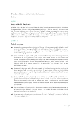 D’acord amb el dictamen de la Comissió Jurídica Assessora,

Ordeno:

Article 1
Objecte i àmbit d’aplicació
Aquesta Ordre té per objecte establir l’ordenació de l’avaluació del procés d’aprenentatge de l’alumnat de
l’etapa d’educació secundària obligatòria, regulada pel Decret 143/2007, de 26 de juny, i és d’aplicació a
tots els centres públics i privats, inclosos els centres d’educació especial, que imparteixen ensenyaments
d’educació secundària obligatòria, i que estan dins l’àmbit territorial de Catalunya. Així mateix, s’aplicarà
a l’alumnat amb l’edat compresa dins els límits que marca el Decret 143/2007 escolaritzat en centres
d’educació especial que imparteixen l’educació bàsica i obligatòria.

Article 2
Criteris generals
2.1	 L’avaluació dels processos d’aprenentatge de l’alumnat en l’educació secundària obligatòria ha de
     ser contínua i diferenciada segons les diferents matèries del currículum. Els objectius i les compe-
     tències bàsiques, que indiquen el sentit general en què ha de progressar tot l’alumnat, han de ser
     el referent de les programacions i l’avaluació.

2.2	 L’avaluació ha de ser contínua, atès que és un component essencial de la mateixa programació de
     les matèries, i té per objecte constatar els avenços de l’alumnat i detectar les dificultats tan bon
     punt es produeixin, esbrinar-ne les causes i adoptar les mesures necessàries perquè l’alumnat
     pugui continuar amb èxit el seu procés d’aprenentatge. A fi que l’avaluació sigui contínua, s’han
     d’establir pautes per a l’observació sistemàtica i el seguiment de cada alumne/a al llarg del seu
     procés d’aprenentatge.

2.3	 L’avaluació ha de tenir un caràcter formatiu, regulador i orientador del procés educatiu, i la informació
     que proporciona ha de permetre no tan sols millorar els aprenentatges de l’alumnat sinó també els
     processos d’ensenyament emprats i la pràctica docent. L’avaluació ha de constatar l’assoliment de
     resultats de l’aprenentatge.

2.4	 L’avaluació ha de ser, també, diferenciada per les matèries del currículum, a fi de constatar els aven-
     ços de l’alumnat en cadascuna. Els referents per a l’avaluació són l’assoliment de les competències
     bàsiques i els criteris d’avaluació de les matèries. Així mateix s’han de tenir en consideració els
     diferents elements del currículum, el treball fet a classe i l’interès i l’esforç per progressar demostrat
     per l’alumne/a.

2.5	 Els centres docents han d’incloure en el seu projecte educatiu els criteris generals adoptats respecte
     a l’avaluació i el pas de curs de l’alumnat, respecte a l’acreditació de l’etapa i respecte al disseny
     d’activitats d’avaluació i de recuperació.

2.6	 Les programacions de cada matèria han d’incloure els criteris d’avaluació i les activitats d’avaluació
     i de recuperació previstes.




                                                                                                        Annexos 274
 