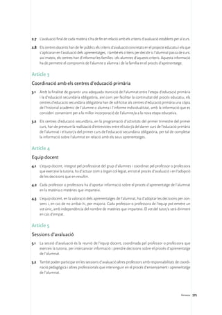 2.7	 L’avaluació final de cada matèria s’ha de fer en relació amb els criteris d’avaluació establerts per al curs.

2.8	 Els centres docents han de fer públics els criteris d’avaluació concretats en el projecte educatiu i els que
     s’aplicaran en l’avaluació dels aprenentatges, i també els criteris per decidir si l’alumnat passa de curs;
     així mateix, els centres han d’informar les famílies i els alumnes d’aquests criteris. Aquesta informació
     ha de permetre el compromís de l’alumne o alumna i de la família en el procés d’aprenentatge.

Article 3
Coordinació amb els centres d’educació primària
3.1	 Amb la finalitat de garantir una adequada transició de l’alumnat entre l’etapa d’educació primària
     i la d’educació secundària obligatòria, així com per facilitar la continuïtat del procés educatiu, els
     centres d’educació secundària obligatòria han de sol·licitar als centres d’educació primària una còpia
     de l’historial acadèmic de l’alumne o alumna i l’informe individualitzat, amb la informació que es
     consideri convenient per a la millor incorporació de l’alumne/a a la nova etapa educativa.

3.2	 Els centres d’educació secundària, en la programació d’activitats del primer trimestre del primer
     curs, han de preveure la realització d’entrevistes entre el tutor/a del darrer curs de l’educació primària
     de l’alumnat i el tutor/a del primer curs de l’educació secundària obligatòria, per tal de completar
     la informació sobre l’alumnat en relació amb els seus aprenentatges.

Article 4
Equip docent
4.1	 L’equip docent, integrat pel professorat del grup d’alumnes i coordinat pel professor o professora
     que exerceixi la tutoria, ha d’actuar com a òrgan col·legiat, en tot el procés d’avaluació i en l’adopció
     de les decisions que en resultin.

4.2	 Cada professor o professora ha d’aportar informació sobre el procés d’aprenentatge de l’alumnat
     en la matèria o matèries que imparteixi.

4.3	 L’equip docent, en la valoració dels aprenentatges de l’alumnat, ha d’adoptar les decisions per con-
     sens i, en cas de no arribar-hi, per majoria. Cada professor o professora de l’equip pot emetre un
     vot únic, amb independència del nombre de matèries que imparteixi. El vot del tutor/a serà diriment
     en cas d’empat.

Article 5
Sessions d’avaluació
5.1	 La sessió d’avaluació és la reunió de l’equip docent, coordinada pel professor o professora que
     exerceix la tutoria, per intercanviar informació i prendre decisions sobre el procés d’aprenentatge
     de l’alumnat.

5.2	 També poden participar en les sessions d’avaluació altres professors amb responsabilitats de coordi-
     nació pedagògica i altres professionals que intervinguin en el procés d’ensenyament i aprenentatge
     de l’alumnat.




                                                                                                           Annexos 275
 