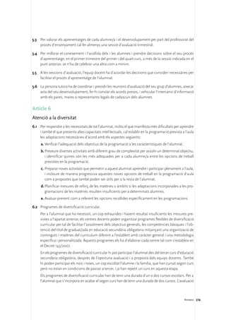 5.3	 Per valorar els aprenentatges de cada alumne/a i el desenvolupament per part del professorat del
     procés d’ensenyament cal fer almenys una sessió d’avaluació trimestral.

5.4	 Per millorar el coneixement i l’acollida dels i les alumnes i prendre decisions sobre el seu procés
     d’aprenentatge, en el primer trimestre del primer i del quart curs, a més de la sessió indicada en el
     punt anterior, se n’ha de celebrar una altra com a mínim.

5.5	 A les sessions d’avaluació, l’equip docent ha d’acordar les decisions que consideri necessàries per
     facilitar el procés d’aprenentatge de l’alumnat.

5.6	 La persona tutora ha de coordinar i presidir les reunions d’avaluació del seu grup d’alumnes, aixecar
     acta del seu desenvolupament, fer-hi constar els acords presos, i vehicular l’intercanvi d’informació
     amb els pares, mares o representants legals de cadascun dels alumnes.

Article 6
Atenció a la diversitat
6.1	 Per respondre a les necessitats de tot l’alumnat, inclòs el que manifesta més dificultats per aprendre
     i també el que presenta altes capacitats intel·lectuals, cal establir en la programació prevista a l’aula
     les adaptacions necessàries d’acord amb els aspectes següents:
     a.	Verificar l’adequació dels objectius de la programació a les característiques de l’alumnat.
     b.	Preveure diverses activitats amb diferent grau de complexitat per assolir un determinat objectiu,
        i identificar quines són les més adequades per a cada alumne/a entre les opcions de treball
        previstes en la programació.
     c.	Preparar noves activitats que permetin a aquest alumnat aprendre i participar plenament a l’aula,
        i incloure de manera progressiva aquestes noves opcions de treball en la programació d’aula
        com a propostes que també poden ser útils per a la resta de l’alumnat.
     d.	Planificar mesures de reforç de les matèries o àmbits si les adaptacions incorporades a les pro-
        gramacions de les matèries resulten insuficients per a determinats alumnes.
     e.	Avaluar prenent com a referent les opcions recollides específicament en les programacions.

6.2	 Programes de diversificació curricular.
	    Per a l’alumnat que ho necessiti, un cop exhaurides i havent resultat insuficients les mesures pre-
     vistes a l’apartat anterior, els centres docents poden organitzar programes flexibles de diversificació
     curricular per tal de facilitar l’assoliment dels objectius generals, les competències bàsiques i l’ob-
     tenció del títol de graduat/ada en educació secundària obligatòria mitjançant una organització de
     continguts i matèries del currículum diferent a l’establert amb caràcter general i una metodologia
     específica i personalitzada. Aquests programes els ha d’elaborar cada centre tal com s’estableix en
     el Decret 143/2007.
	    En els programes de diversificació curricular hi pot participar l’alumnat des del tercer curs d’educació
     secundària obligatòria, després de l’oportuna avaluació i a proposta dels equips docents. També
     hi poden participar els nois i noies, un cop escoltat l’alumne i la família, que han cursat segon curs
     però no estan en condicions de passar a tercer, i ja han repetit un curs en aquesta etapa.
	    Els programes de diversificació curricular han de tenir una durada d’un o dos cursos escolars. Per a
     l’alumnat que s’incorpora en acabar el segon curs han de tenir una durada de dos cursos. L’avaluació



                                                                                                       Annexos 276
 