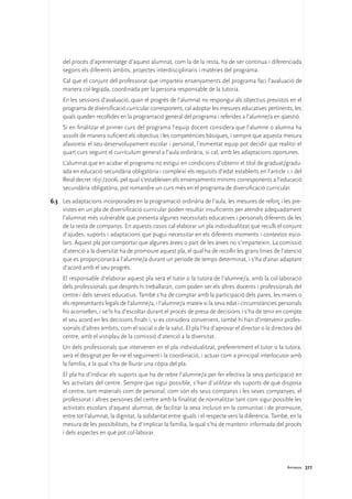 del procés d’aprenentatge d’aquest alumnat, com la de la resta, ha de ser contínua i diferenciada
     segons els diferents àmbits, projectes interdisciplinaris i matèries del programa.
	    Cal que el conjunt del professorat que imparteix ensenyaments del programa faci l’avaluació de
     manera col·legiada, coordinada per la persona responsable de la tutoria.
	    En les sessions d’avaluació, quan el progrés de l’alumnat no respongui als objectius previstos en el
     programa de diversificació curricular corresponent, cal adoptar les mesures educatives pertinents, les
     quals queden recollides en la programació general del programa i referides a l’alumne/a en qüestió.
	    Si en finalitzar el primer curs del programa l’equip docent considera que l’alumne o alumna ha
     assolit de manera suficient els objectius i les competències bàsiques, i sempre que aquesta mesura
     afavoreixi el seu desenvolupament escolar i personal, l’esmentat equip pot decidir que realitzi el
     quart curs seguint el currículum general a l’aula ordinària, si cal, amb les adaptacions oportunes.
	    L’alumnat que en acabar el programa no estigui en condicions d’obtenir el títol de graduat/gradu-
     ada en educació secundària obligatòria i compleixi els requisits d’edat establerts en l’article 1.1 del
     Reial decret 1631/2006, pel qual s’estableixen els ensenyaments mínims corresponents a l’educació
     secundària obligatòria, pot romandre un curs més en el programa de diversificació curricular.

6.3	 Les adaptacions incorporades en la programació ordinària de l’aula, les mesures de reforç i les pre-
     vistes en un pla de diversificació curricular poden resultar insuficients per atendre adequadament
     l’alumnat més vulnerable que presenta algunes necessitats educatives i personals diferents de les
     de la resta de companys. En aquests casos cal elaborar un pla individualitzat que reculli el conjunt
     d’ajudes, suports i adaptacions que pugui necessitar en els diferents moments i contextos esco-
     lars. Aquest pla pot comportar que algunes àrees o part de les àrees no s’imparteixin. La comissió
     d’atenció a la diversitat ha de promoure aquest pla, el qual ha de recollir les grans línies de l’atenció
     que es proporcionarà a l’alumne/a durant un període de temps determinat, i s’ha d’anar adaptant
     d’acord amb el seu progrés.
	    El responsable d’elaborar aquest pla serà el tutor o la tutora de l’alumne/a, amb la col·laboració
     dels professionals que després hi treballaran, com poden ser els altres docents i professionals del
     centre i dels serveis educatius. També s’ha de comptar amb la participació dels pares, les mares o
     els representants legals de l’alumne/a, i l’alumne/a mateix si la seva edat i circumstàncies personals
     ho aconsellen, i se’ls ha d’escoltar durant el procés de presa de decisions i s’ha de tenir en compte
     el seu acord en les decisions finals i, si es considera convenient, també hi han d’intervenir profes-
     sionals d’altres àmbits, com el social o de la salut. El pla l’ha d’aprovar el director o la directora del
     centre, amb el vistiplau de la comissió d’atenció a la diversitat.
	    Un dels professionals que intervenen en el pla individualitzat, preferentment el tutor o la tutora,
     serà el designat per fer-ne el seguiment i la coordinació, i actuar com a principal interlocutor amb
     la família, a la qual s’ha de lliurar una còpia del pla.
	    El pla ha d’indicar els suports que ha de rebre l’alumne/a per fer efectiva la seva participació en
     les activitats del centre. Sempre que sigui possible, s’han d’utilitzar els suports de què disposa
     el centre, tant materials com de personal, com són els seus companys i les seves companyes, el
     professorat i altres persones del centre amb la finalitat de normalitzar tant com sigui possible les
     activitats escolars d’aquest alumnat, de facilitar la seva inclusió en la comunitat i de promoure,
     entre tot l’alumnat, la dignitat, la solidaritat entre iguals i el respecte vers la diferència. També, en la
     mesura de les possibilitats, ha d’implicar la família, la qual s’ha de mantenir informada del procés
     i dels aspectes en què pot col·laborar.




                                                                                                          Annexos 277
 