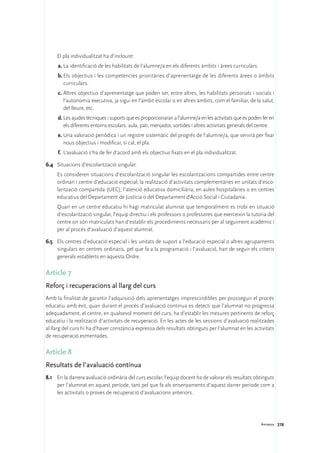 El pla individualitzat ha d’incloure:
     a.	La identificació de les habilitats de l’alumne/a en els diferents àmbits i àrees curriculars.
     b.	Els objectius i les competències prioritàries d’aprenentatge de les diferents àrees o àmbits
        curriculars.
     c.	Altres objectius d’aprenentatge que poden ser, entre altres, les habilitats personals i socials i
        l’autonomia executiva, ja sigui en l’àmbit escolar o en altres àmbits, com el familiar, de la salut,
        del lleure, etc.
     d.	Les ajudes tècniques i suports que es proporcionaran a l’alumne/a en les activitats que es poden fer en
        els diferents entorns escolars: aula, pati, menjador, sortides i altres activitats generals del centre.
     e.	Una valoració periòdica i un registre sistemàtic del progrés de l’alumne/a, que servirà per fixar
        nous objectius i modificar, si cal, el pla.
     f.	 L’avaluació s’ha de fer d’acord amb els objectius fixats en el pla individualitzat.

6.4	 Situacions d’escolarització singular.
	    Es consideren situacions d’escolarització singular les escolaritzacions compartides entre centre
     ordinari i centre d’educació especial; la realització d’activitats complementàries en unitats d’esco-
     larització compartida (UEC); l’atenció educativa domiciliària, en aules hospitalàries o en centres
     educatius del Departament de Justícia o del Departament d’Acció Social i Ciutadania.
	    Quan en un centre educatiu hi hagi matriculat alumnat que temporalment es trobi en situació
     d’escolarització singular, l’equip directiu i els professors o professores que exerceixin la tutoria del
     centre on són matriculats han d’establir els procediments necessaris per al seguiment acadèmic i
     per al procés d’avaluació d’aquest alumnat.

6.5	 Els centres d’educació especial i les unitats de suport a l’educació especial o altres agrupaments
     singulars en centres ordinaris, pel que fa a la programació i l’avaluació, han de seguir els criteris
     generals establerts en aquesta Ordre.

Article 7
Reforç i recuperacions al llarg del curs
Amb la finalitat de garantir l’adquisició dels aprenentatges imprescindibles per prosseguir el procés
educatiu amb èxit, quan durant el procés d’avaluació contínua es detecti que l’alumnat no progressa
adequadament, el centre, en qualsevol moment del curs, ha d’establir les mesures pertinents de reforç
educatiu i la realització d’activitats de recuperació. En les actes de les sessions d’avaluació realitzades
al llarg del curs hi ha d’haver constància expressa dels resultats obtinguts per l’alumnat en les activitats
de recuperació esmentades.

Article 8
Resultats de l’avaluació contínua
8.1	 En la darrera avaluació ordinària del curs escolar, l’equip docent ha de valorar els resultats obtinguts
     per l’alumnat en aquest període, tant pel que fa als ensenyaments d’aquest darrer període com a
     les activitats o proves de recuperació d’avaluacions anteriors.




                                                                                                        Annexos 278
 
